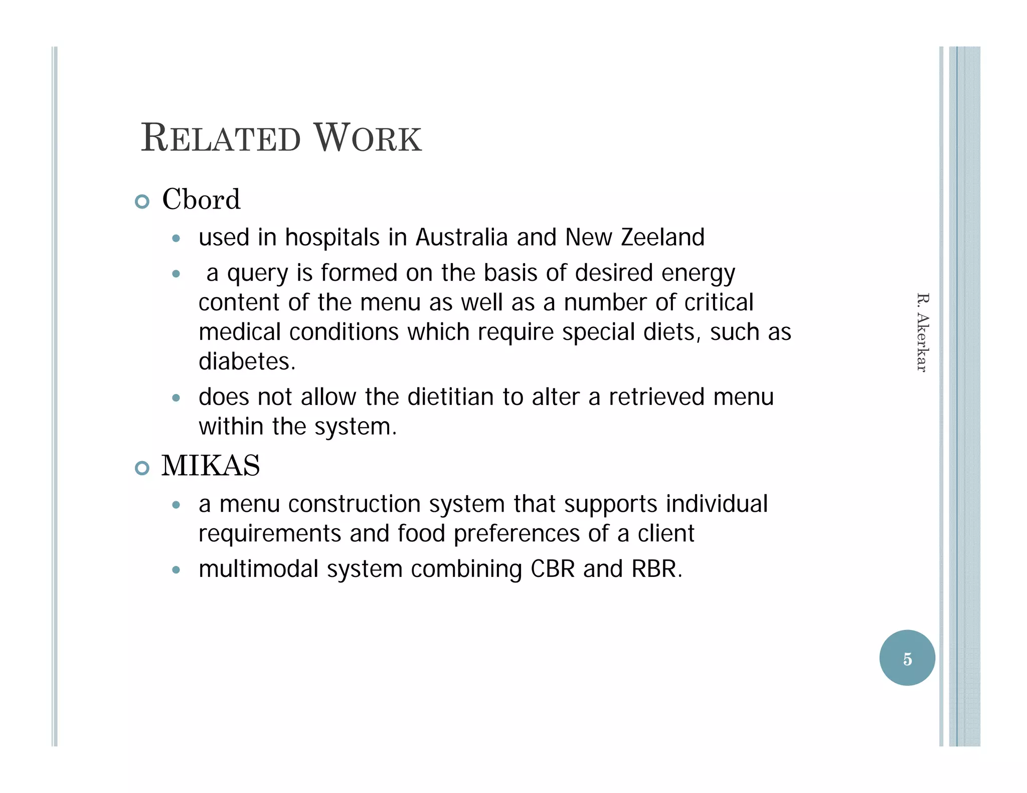RELATED WORK
   Cbord
       used in hospitals in Australia and New Zeeland
                    p
        a query is formed on the basis of desired energy
        content of the menu as well as a number of critical




                                                                      R. Aker
        medical conditions which require special diets, such as




                                                                            rkar
        diabetes.
       does not allow the dietitian to alter a retrieved menu
        within the system.
   MIKAS
       a menu construction system that supports individual
        requirements and food preferences of a client
          q                   p
       multimodal system combining CBR and RBR.


                                                                  5
 