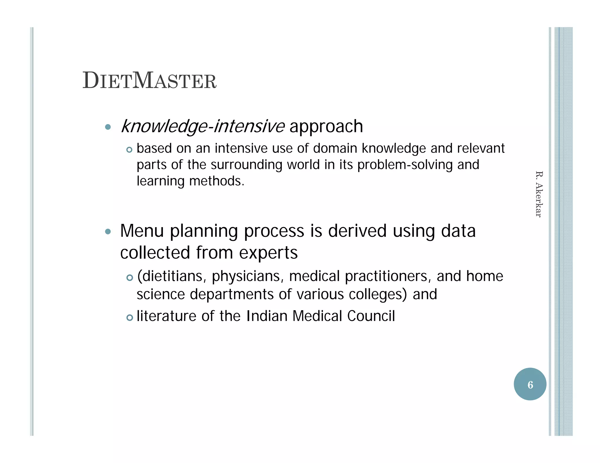 DIETMASTER
    knowledge-intensive approach
        based
         b d on an intensive use of domain knowledge and relevant
                       i t  i       fd       i k     l d     d l   t
         parts of the surrounding world in its problem-solving and




                                                                           R. Aker
         learning methods.




                                                                                 rkar
    Menu planning process is derived using data
     collected from experts
                      p
      (dietitians, physicians, medical practitioners, and home
       science departments of various colleges) and
      literature of the Indian Medical Council




                                                                       6
 