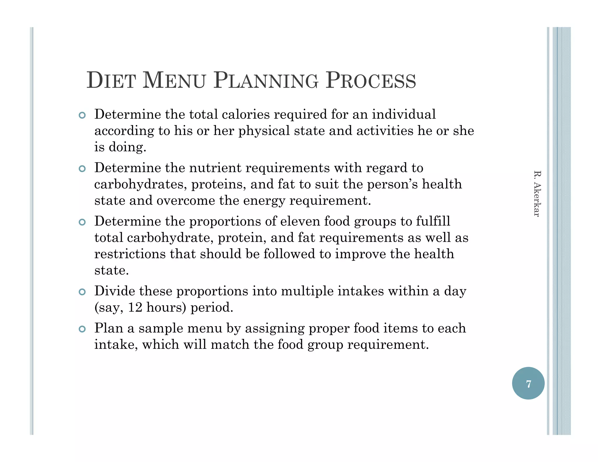 DIET MENU PLANNING PROCESS
   Determine the total calories required for an individual
    according to his or her physical state and activities he or she
    is d i
    i doing.
   Determine the nutrient requirements with regard to




                                                                          R. Aker
    carbohydrates, proteins, and fat to suit the person’s health
    state and overcome the energy requirement
                                   requirement.




                                                                                rkar
   Determine the proportions of eleven food groups to fulfill
    total carbohydrate, protein, and fat requirements as well as
    restrictions that should be followed to improve the health
                                              p
    state.
   Divide these proportions into multiple intakes within a day
    (say, 12 hours) period.
   Plan a sample menu by assigning proper food items to each
    intake, which will match the food group requirement.

                                                                      7
 
