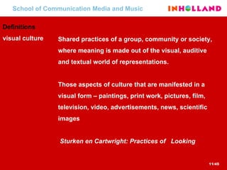 School of Communication Media and Music Definitions  visual culture Shared practices of a group, community or society, where meaning is made out of the visual, auditive and textual world of representations. Those aspects of culture that are manifested in a visual form – paintings, print work, pictures, film, television, video, advertisements, news, scientific images   Sturken en Cartwright: Practices of  Looking  