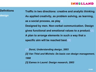 Definitions  design Traffic in two directions: creative and analytic thinking. As applied creativity, as problem solving, as learning, as a social process, as play 1] Designed by men. Non-verbal communication. Design gives functional and emotional values to a product. [2] A plan to arrange elements in such a way that a specific aim will be reached best. [3] [1]  Dorst, Understanding design, 2003 [2] Van Thiel and Michels: De basis van design management, 1998  [3] Eames in Laurel: Design research, 2003 