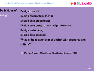 School  of Communication Media and Music Definitions of  design Design [4] as art Design as problem solving Design as a creative act Design as a group of related professions Design as industry Design as a process What is the relationship of design with economy and culture? [4]   Rachel Cooper, Mike Press, The Design Agenda , 1999 