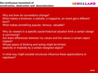 Why and how do conventions change?  What makes a brochure, a website, a magazine, an event get a different  form?  What makes something popular, famous, valuable?  Why do viewers in a specific social-historical situation think a certain design  is convincing? Are there differences between my values and the values a certain object  implies?  Whose space of thinking and acting might be limited,  explicitly or implicitly by a certain designed object? In what way might societal structures influence these appreciations or  rejections?   the  continuous movement of  construction, destruction and  deconstruction 