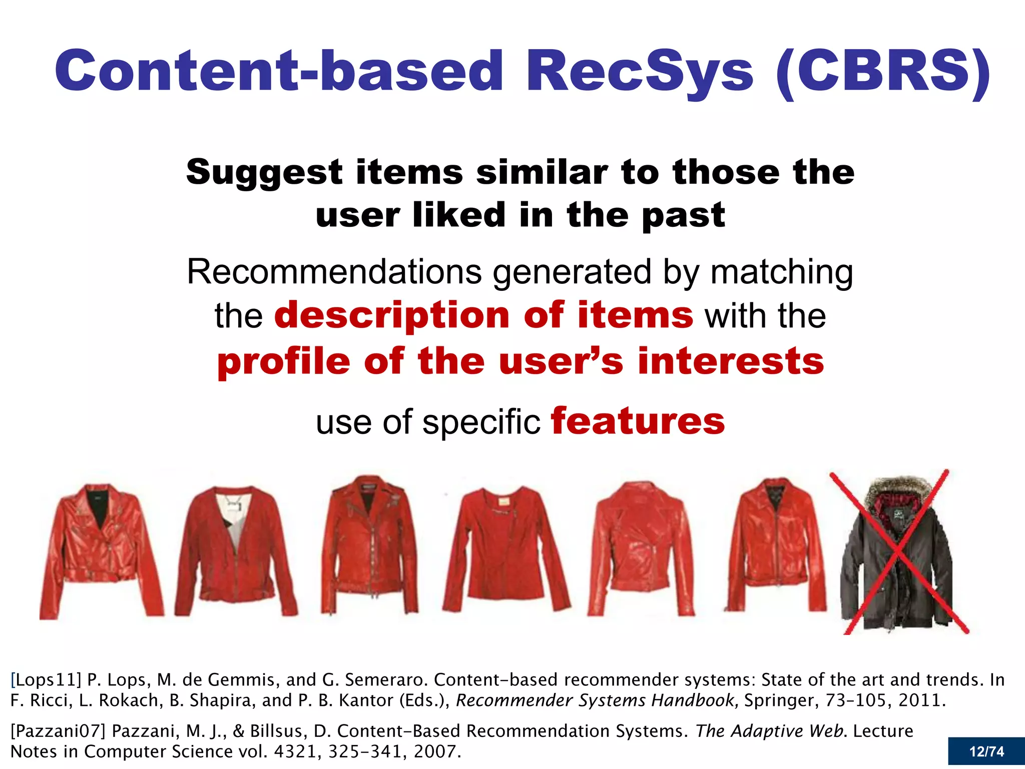 12/74 
Content-based RecSys (CBRS) 
Suggest items similar to those the user liked in the past 
Recommendations generated by matching the description of items with the profile of the user’s interests 
use of specific features 
Recommender Systems Handbook, The Adaptive Web  