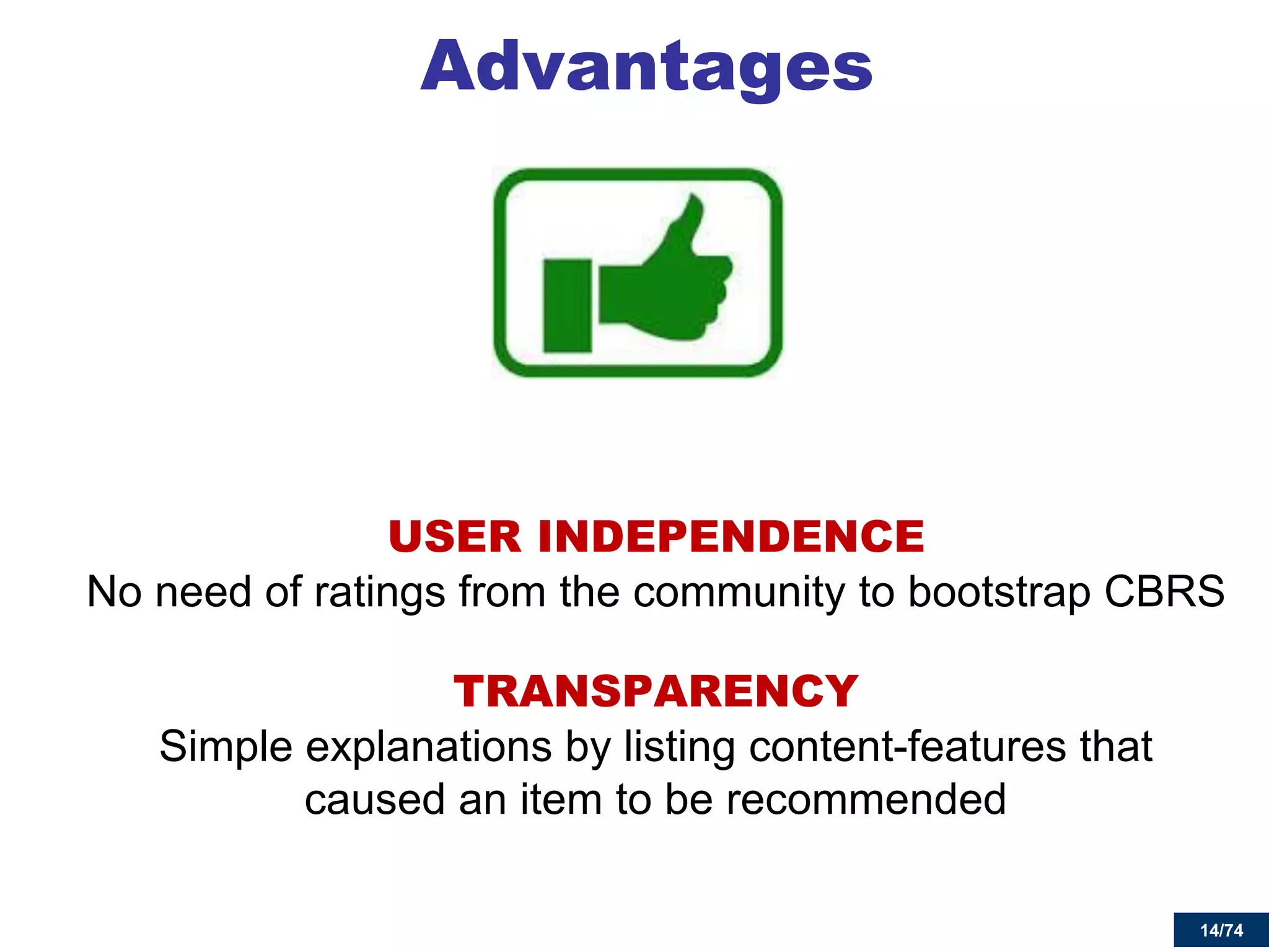 14/74 
Advantages 
USER INDEPENDENCE No need of ratings from the community to bootstrap CBRS 
TRANSPARENCY Simple explanations by listing content-features that caused an item to be recommended 
 