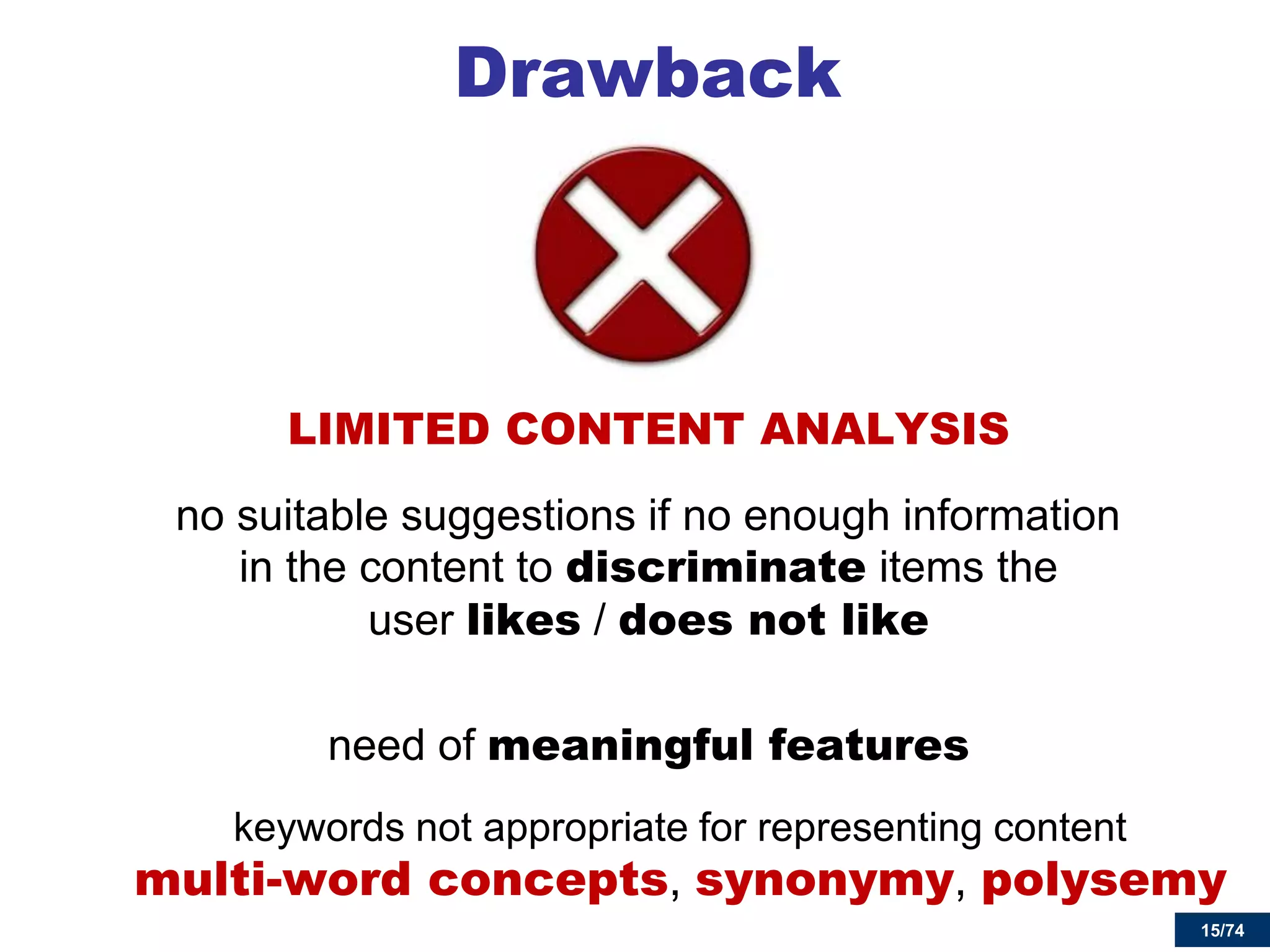 15/74 
Drawback 
LIMITED CONTENT ANALYSIS 
no suitable suggestions if no enough information in the content to discriminate items the user likes / does not like 
need of meaningful features 
keywords not appropriate for representing content multi-word concepts, synonymy, polysemy  