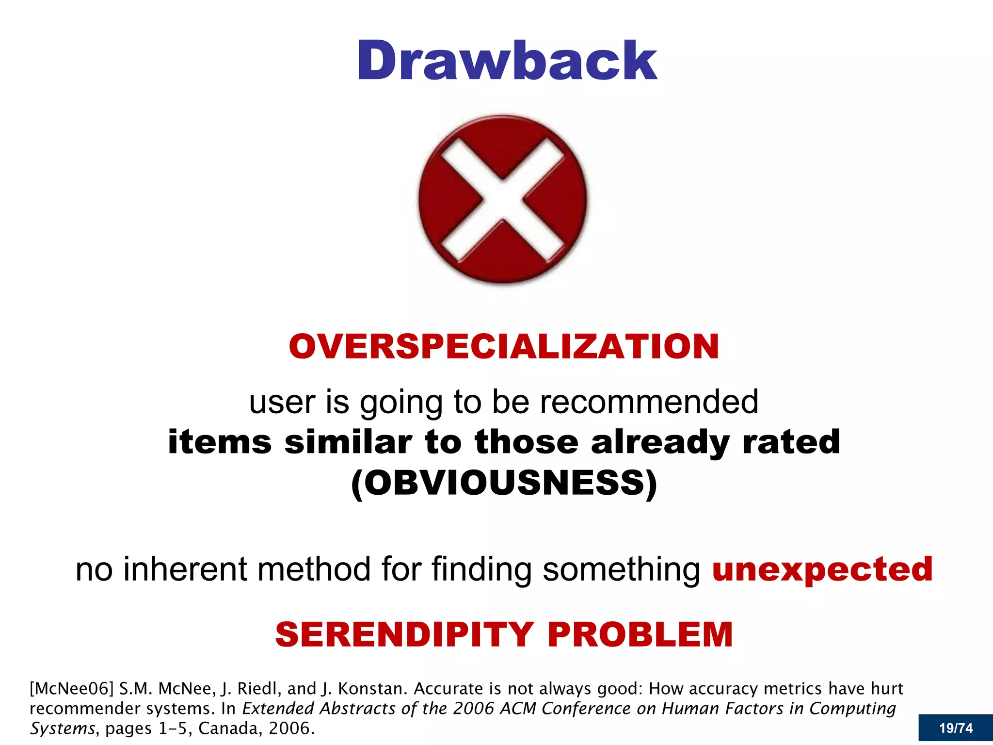 19/74 
Drawback 
OVERSPECIALIZATION 
user is going to be recommended items similar to those already rated (OBVIOUSNESS) 
no inherent method for finding something unexpected 
SERENDIPITY PROBLEM Extended Abstracts of the 2006 ACM Conference on Human Factors in Computing Systems  