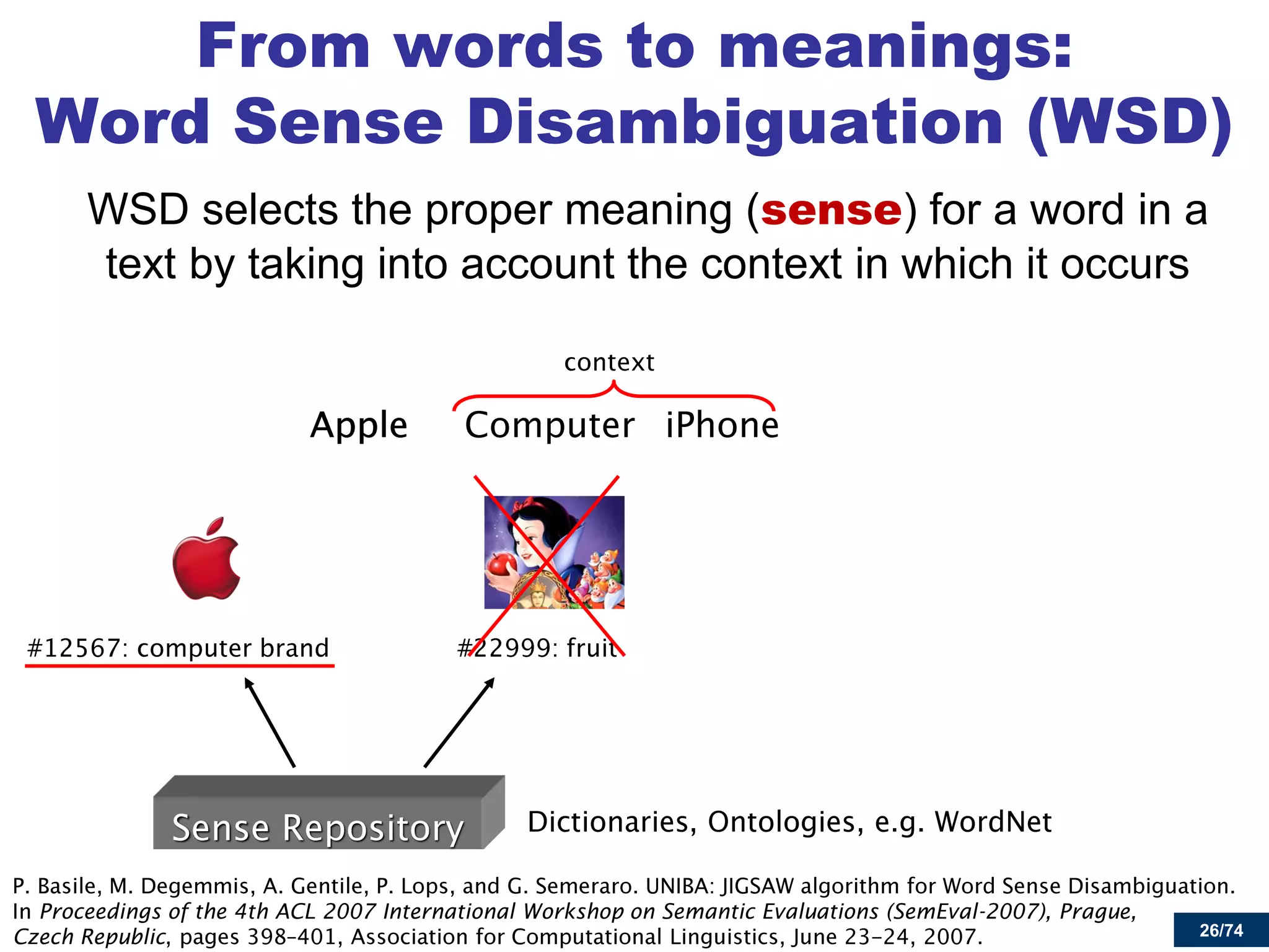 26/74 
From words to meanings: Word Sense Disambiguation (WSD) 
WSD selects the proper meaning (sense) for a word in a text by taking into account the context in which it occurs Proceedings of the 4th ACL 2007 International Workshop on Semantic Evaluations (SemEval-2007), Prague, Czech Republic  