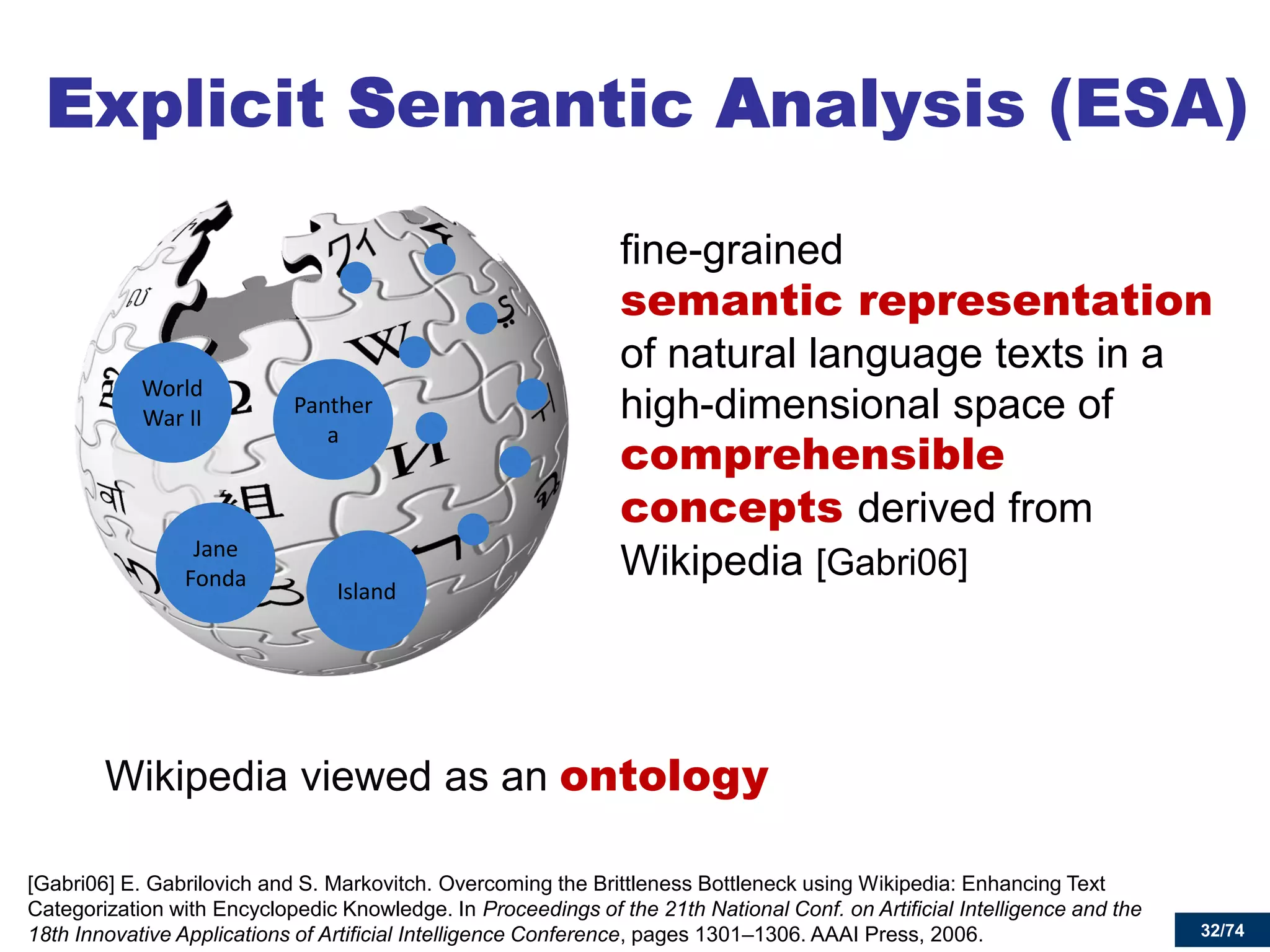 32/74 
Explicit Semantic Analysis (ESA) 
fine-grained semantic representation of natural language texts in a high-dimensional space of comprehensible concepts derived from Wikipedia [Gabri06] 
[Gabri06] E. Gabrilovich and S. Markovitch. Overcoming the Brittleness Bottleneck using Wikipedia: Enhancing Text Categorization with Encyclopedic Knowledge. In Proceedings of the 21th National Conf. on Artificial Intelligence and the 18th Innovative Applications of Artificial Intelligence Conference, pages 1301–1306. AAAI Press, 2006. 
Panthera 
World War II 
Jane Fonda 
Island 
Wikipedia viewed as an ontology  