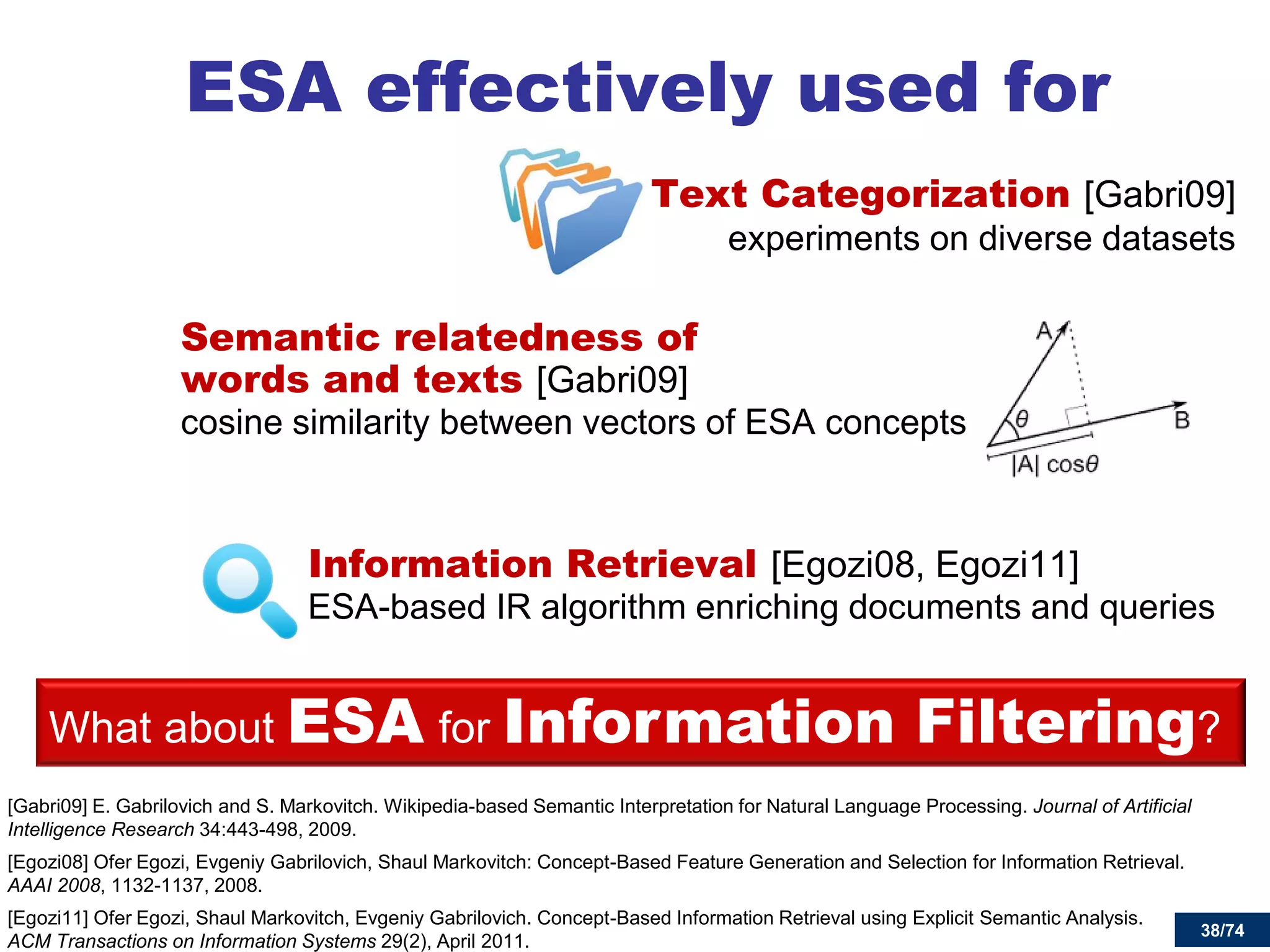 38/74 
Text Categorization [Gabri09] experiments on diverse datasets 
Semantic relatedness of words and texts [Gabri09] cosine similarity between vectors of ESA concepts 
Information Retrieval [Egozi08, Egozi11] ESA-based IR algorithm enriching documents and queries 
ESA effectively used for 
[Gabri09] E. Gabrilovich and S. Markovitch. Wikipedia-based Semantic Interpretation for Natural Language Processing. Journal of Artificial Intelligence Research 34:443-498, 2009. 
[Egozi08] Ofer Egozi, Evgeniy Gabrilovich, Shaul Markovitch: Concept-Based Feature Generation and Selection for Information Retrieval. AAAI 2008, 1132-1137, 2008. 
[Egozi11] Ofer Egozi, Shaul Markovitch, Evgeniy Gabrilovich. Concept-Based Information Retrieval using Explicit Semantic Analysis. ACM Transactions on Information Systems 29(2), April 2011. 
38 
What about ESA for Information Filtering?  