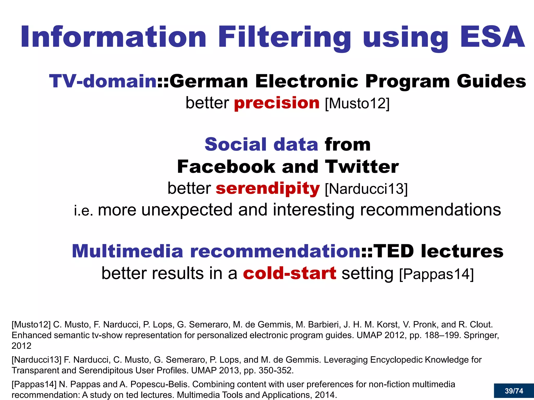 39/74 
Information Filtering using ESA 
TV-domain::German Electronic Program Guides better precision [Musto12] 
Social data from Facebook and Twitter better serendipity [Narducci13] i.e. more unexpected and interesting recommendations 
Multimedia recommendation::TED lectures better results in a cold-start setting [Pappas14] 
[Musto12] C. Musto, F. Narducci, P. Lops, G. Semeraro, M. de Gemmis, M. Barbieri, J. H. M. Korst, V. Pronk, and R. Clout. Enhanced semantic tv-show representation for personalized electronic program guides. UMAP 2012, pp. 188–199. Springer, 2012 
[Narducci13] F. Narducci, C. Musto, G. Semeraro, P. Lops, and M. de Gemmis. Leveraging Encyclopedic Knowledge for Transparent and Serendipitous User Profiles. UMAP 2013, pp. 350-352. 
[Pappas14] N. Pappas and A. Popescu-Belis. Combining content with user preferences for non-fiction multimedia recommendation: A study on ted lectures. Multimedia Tools and Applications, 2014. 
39  