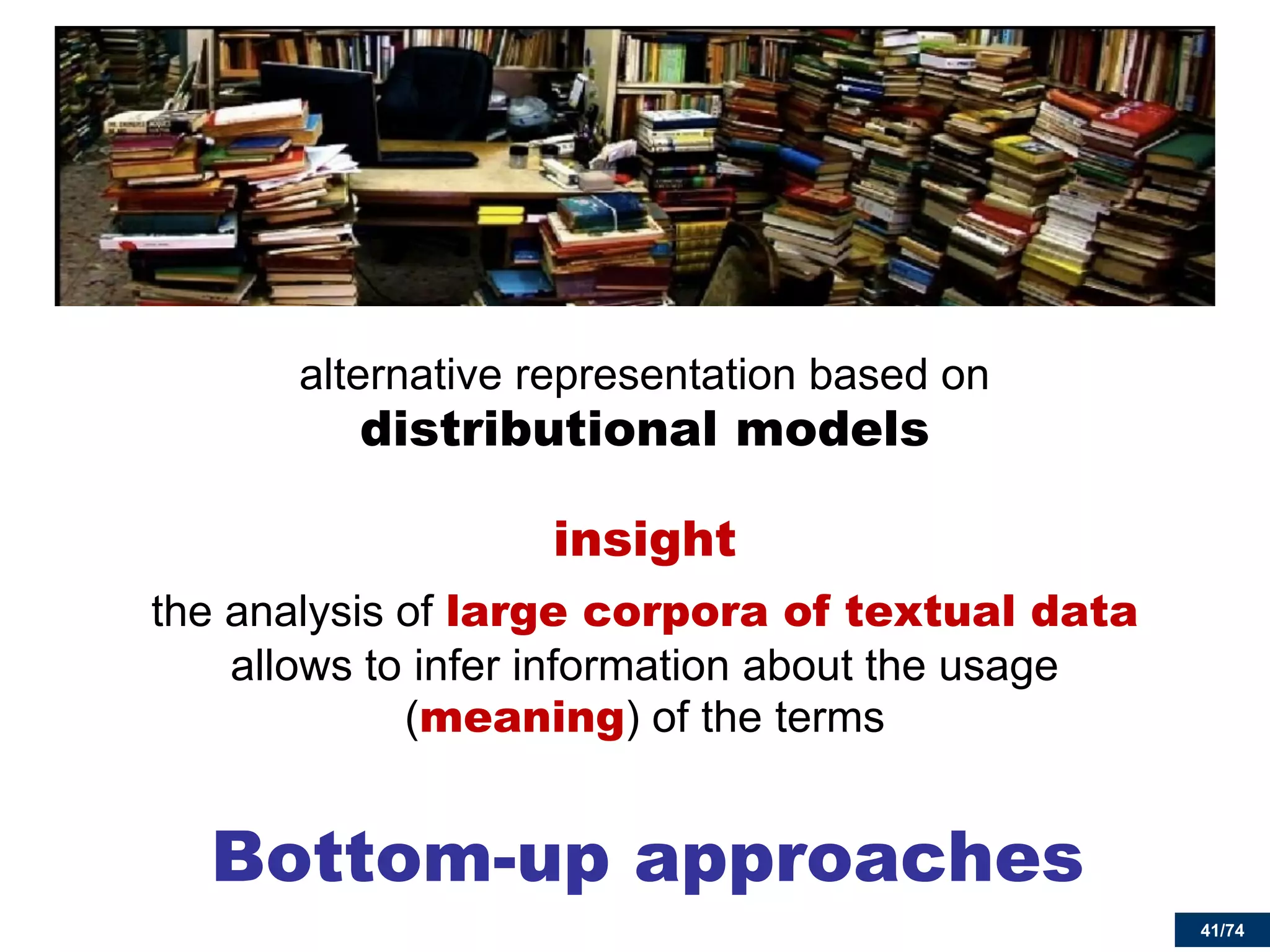 41/74 
Bottom-up approaches 
alternative representation based on distributional models 
insight 
the analysis of large corpora of textual data allows to infer information about the usage (meaning) of the terms 
 