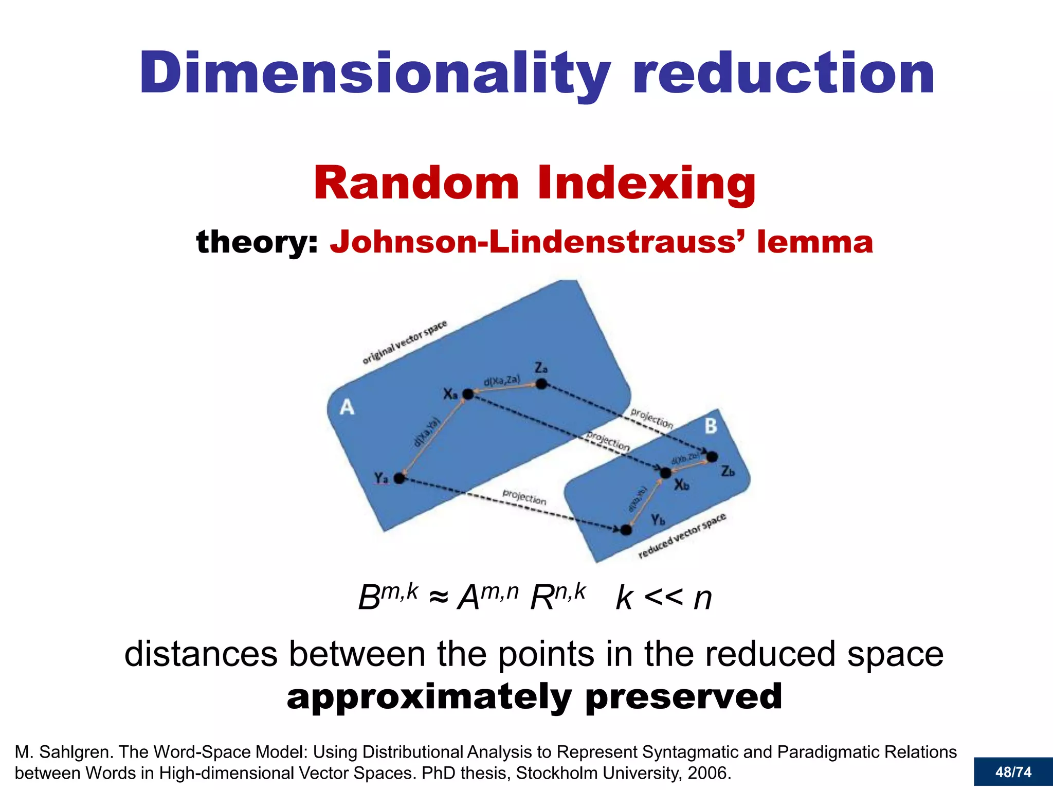 48/74 
Dimensionality reduction 
Random Indexing 
theory: Johnson-Lindenstrauss’ lemma 
Bm,k ≈ Am,n Rn,k k << n 
distances between the points in the reduced space approximately preserved 
M. Sahlgren. The Word-Space Model: Using Distributional Analysis to Represent Syntagmatic and Paradigmatic Relations between Words in High-dimensional Vector Spaces. PhD thesis, Stockholm University, 2006.  