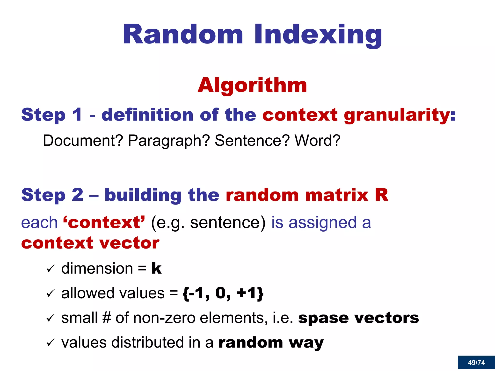 49/74 
Random Indexing 
Algorithm 
Step 1 - definition of the context granularity: 
Document? Paragraph? Sentence? Word? 
Step 2 – building the random matrix R 
each ‘context’ (e.g. sentence) is assigned a context vector 
dimension = k 
allowed values = {-1, 0, +1} 
small # of non-zero elements, i.e. spase vectors 
values distributed in a random way 
 