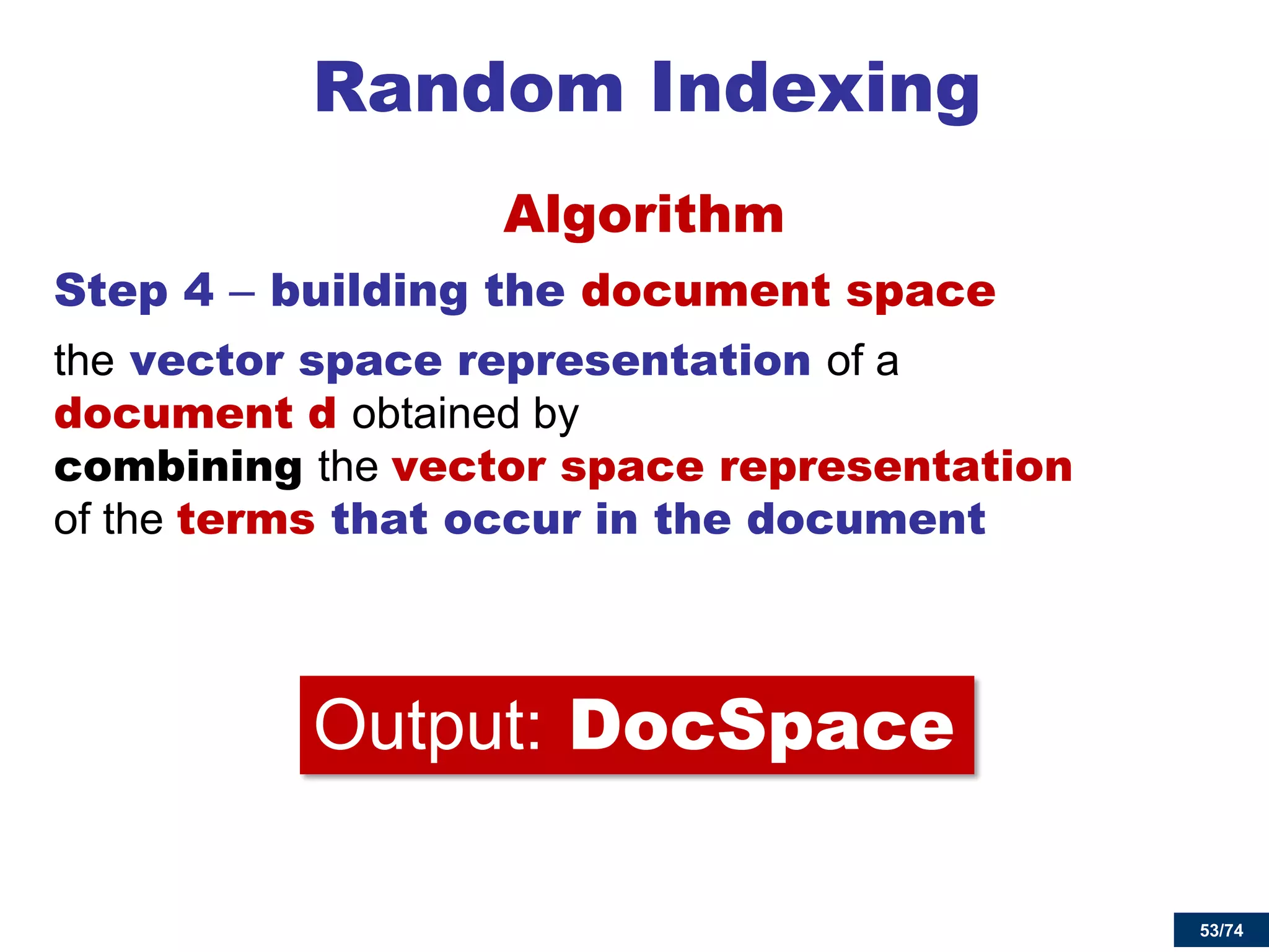 53/74 
Random Indexing 
Algorithm 
Step 4 – building the document space 
the vector space representation of a document d obtained by combining the vector space representation of the terms that occur in the document 
Output: DocSpace  