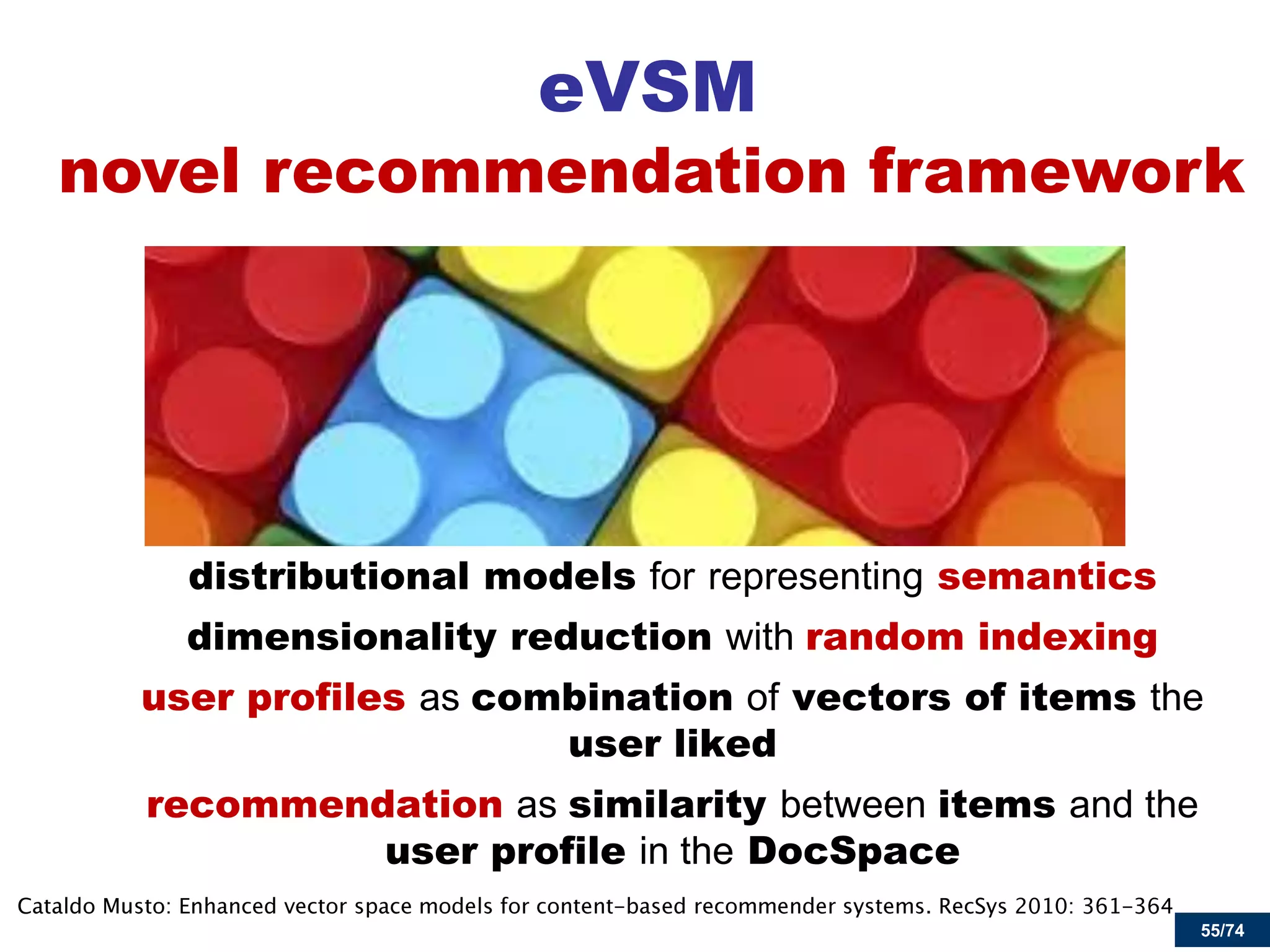 55/74 
eVSM 
distributional models for representing semantics 
dimensionality reduction with random indexing 
user profiles as combination of vectors of items the user liked 
recommendation as similarity between items and the user profile in the DocSpace 
novel recommendation framework  