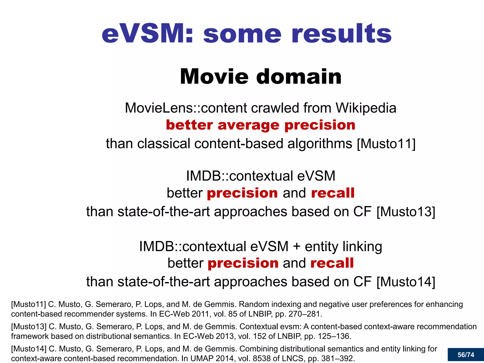 56/74 
eVSM: some results 
Movie domain 
MovieLens::content crawled from Wikipedia better average precision than classical content-based algorithms [Musto11] 
IMDB::contextual eVSM better precision and recall than state-of-the-art approaches based on CF [Musto13] 
IMDB::contextual eVSM + entity linking better precision and recall than state-of-the-art approaches based on CF [Musto14] 
[Musto11] C. Musto, G. Semeraro, P. Lops, and M. de Gemmis. Random indexing and negative user preferences for enhancing content-based recommender systems. In EC-Web 2011, vol. 85 of LNBIP, pp. 270–281. 
[Musto13] C. Musto, G. Semeraro, P. Lops, and M. de Gemmis. Contextual evsm: A content-based context-aware recommendation framework based on distributional semantics. In EC-Web 2013, vol. 152 of LNBIP, pp. 125–136. 
[Musto14] C. Musto, G. Semeraro, P. Lops, and M. de Gemmis. Combining distributional semantics and entity linking for context-aware content-based recommendation. In UMAP 2014, vol. 8538 of LNCS, pp. 381–392. 
56  