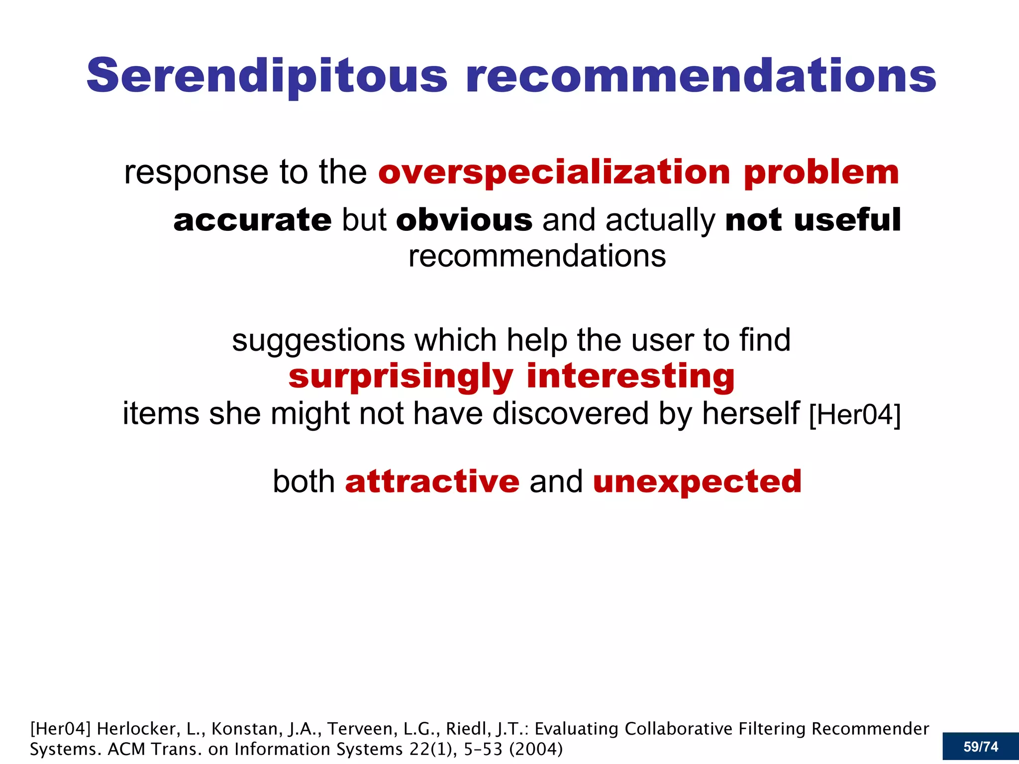 59/74 
Serendipitous recommendations 
response to the overspecialization problem 
accurate but obvious and actually not useful recommendations 
suggestions which help the user to find surprisingly interesting items she might not have discovered by herself [Her04] 
both attractive and unexpected  