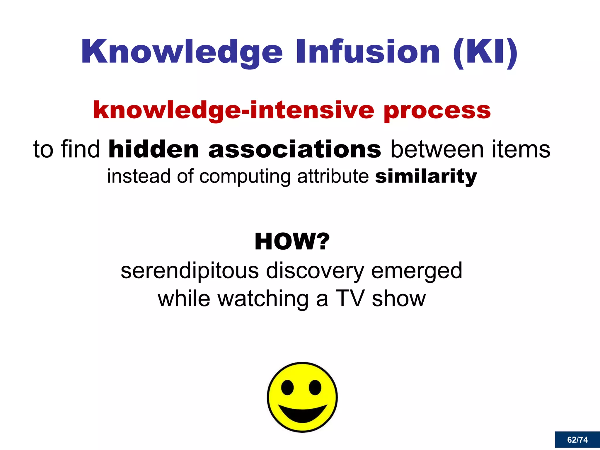 62/74 
knowledge-intensive process 
to find hidden associations between items instead of computing attribute similarity 
HOW? serendipitous discovery emerged while watching a TV show 
Knowledge Infusion (KI) 
62  