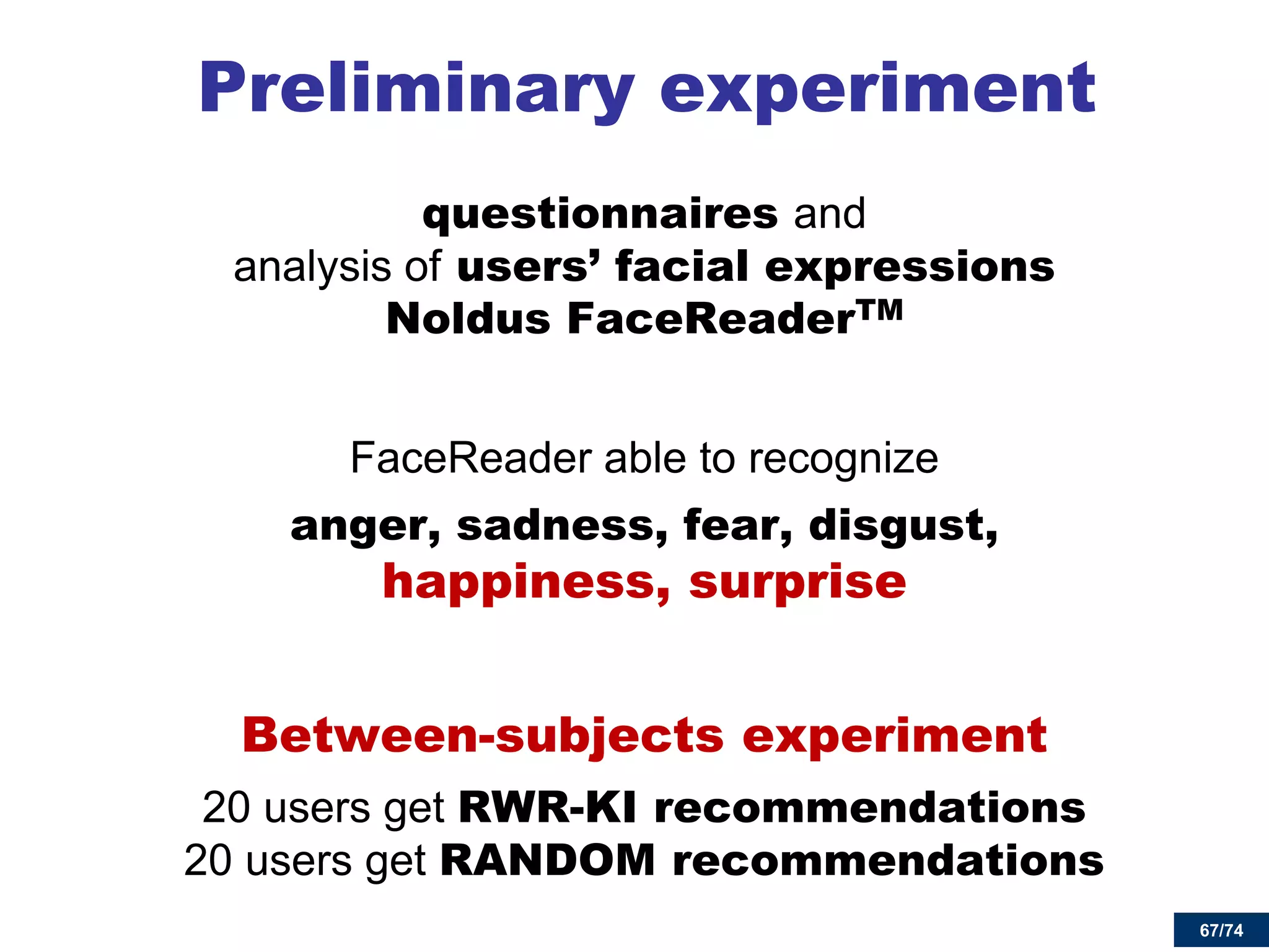 67/74 
Preliminary experiment 
questionnaires and analysis of users’ facial expressions Noldus FaceReaderTM 
FaceReader able to recognize 
anger, sadness, fear, disgust, happiness, surprise 
Between-subjects experiment 
20 users get RWR-KI recommendations 20 users get RANDOM recommendations  