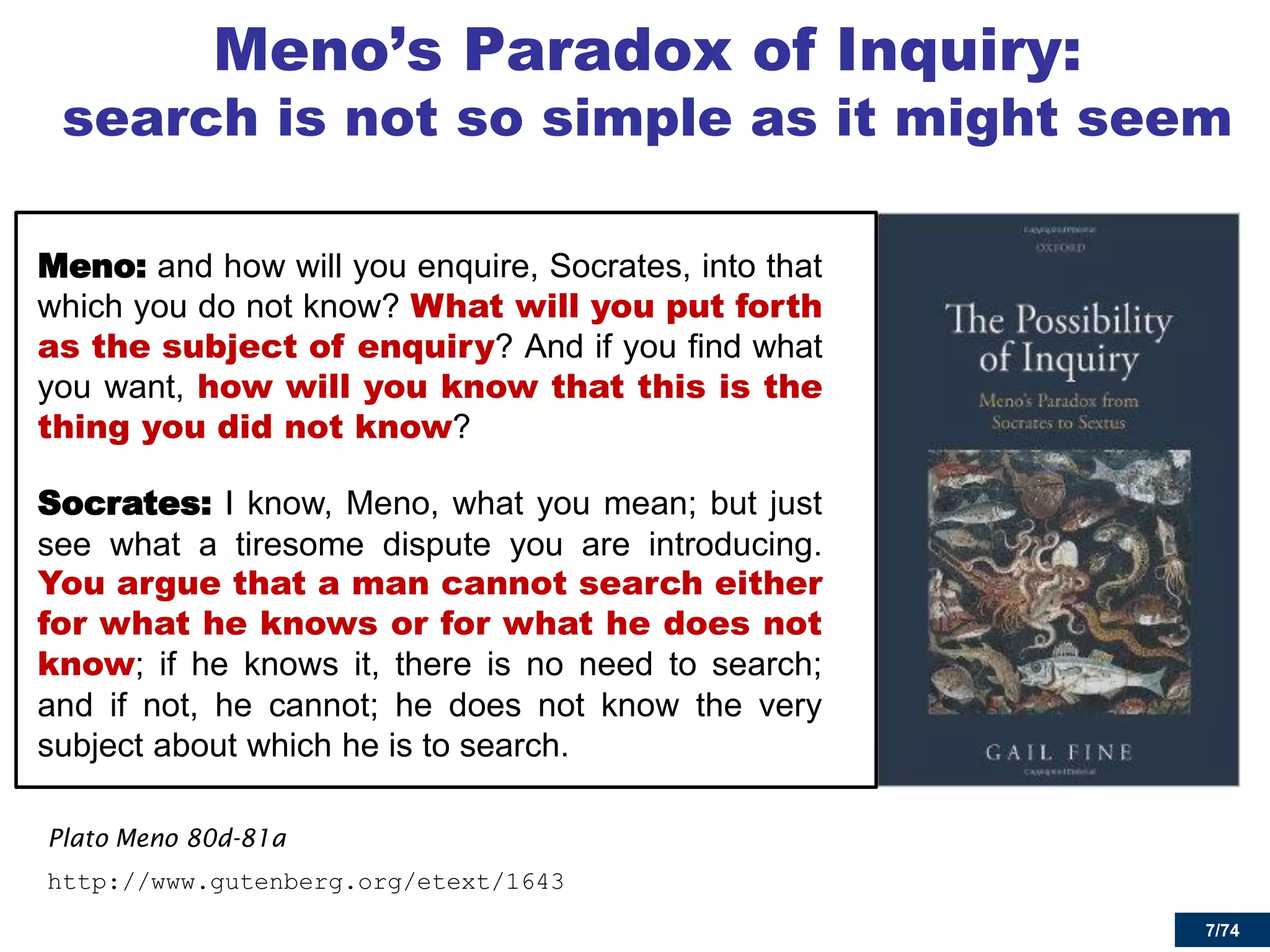 7/74 
Meno’s Paradox of Inquiry: search is not so simple as it might seem 
Meno: and how will you enquire, Socrates, into that which you do not know? What will you put forth as the subject of enquiry? And if you find what you want, how will you know that this is the thing you did not know? 
Socrates: I know, Meno, what you mean; but just see what a tiresome dispute you are introducing. You argue that a man cannot search either for what he knows or for what he does not know; if he knows it, there is no need to search; and if not, he cannot; he does not know the very subject about which he is to search. 
Plato Meno 80d-81a 
http://www.gutenberg.org/etext/1643 
7  