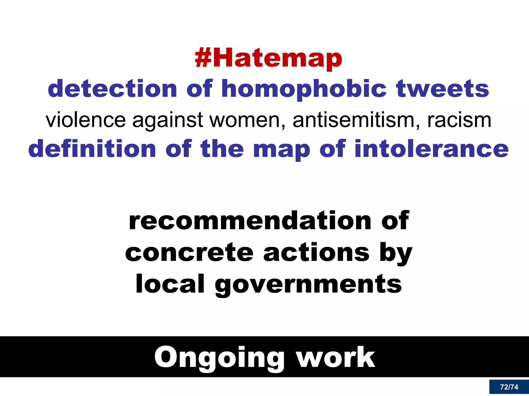 72/74 
Ongoing work 
#Hatemap detection of homophobic tweets violence against women, antisemitism, racism definition of the map of intolerance 
recommendation of concrete actions by local governments  