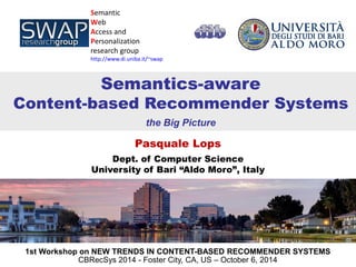Pasquale Lops 
Dept. of Computer Science 
University of Bari “Aldo Moro”, Italy 
Semantic 
Web 
Access and Personalization 
research group 
http://www.di.uniba.it/~swap 
Semantics-aware Content-based Recommender Systems 
the Big Picture 
1st Workshop on NEW TRENDS IN CONTENT-BASED RECOMMENDER SYSTEMS 
CBRecSys 2014 - Foster City, CA, US – October 6, 2014  