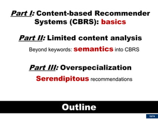 10/74 
Part I: Content-based Recommender Systems (CBRS): basics 
Part II: Limited content analysis 
Beyond keywords: semantics into CBRS 
Part III: Overspecialization 
Serendipitous recommendations 
Outline  