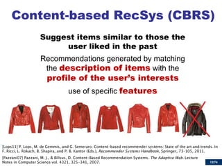 12/74 
Content-based RecSys (CBRS) 
Suggest items similar to those the user liked in the past 
Recommendations generated by matching the description of items with the profile of the user’s interests 
use of specific features 
Recommender Systems Handbook, The Adaptive Web  