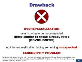 19/74 
Drawback 
OVERSPECIALIZATION 
user is going to be recommended items similar to those already rated (OBVIOUSNESS) 
no inherent method for finding something unexpected 
SERENDIPITY PROBLEM Extended Abstracts of the 2006 ACM Conference on Human Factors in Computing Systems  