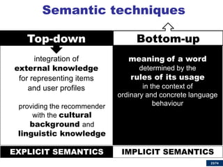23/74 
Top-down 
integration of 
external knowledge 
for representing items 
and user profiles 
providing the recommender with the cultural background and linguistic knowledge 
Semantic techniques 
23 
Bottom-up 
meaning of a word determined by the 
rules of its usage in the context of ordinary and concrete language behaviour 
Top-down 
Bottom-up 
EXPLICIT SEMANTICS 
IMPLICIT SEMANTICS  