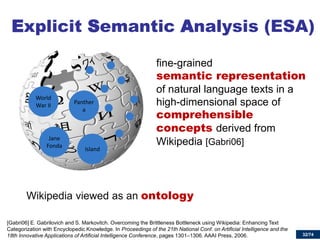32/74 
Explicit Semantic Analysis (ESA) 
fine-grained semantic representation of natural language texts in a high-dimensional space of comprehensible concepts derived from Wikipedia [Gabri06] 
[Gabri06] E. Gabrilovich and S. Markovitch. Overcoming the Brittleness Bottleneck using Wikipedia: Enhancing Text Categorization with Encyclopedic Knowledge. In Proceedings of the 21th National Conf. on Artificial Intelligence and the 18th Innovative Applications of Artificial Intelligence Conference, pages 1301–1306. AAAI Press, 2006. 
Panthera 
World War II 
Jane Fonda 
Island 
Wikipedia viewed as an ontology  