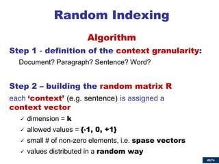 49/74 
Random Indexing 
Algorithm 
Step 1 - definition of the context granularity: 
Document? Paragraph? Sentence? Word? 
Step 2 – building the random matrix R 
each ‘context’ (e.g. sentence) is assigned a context vector 
dimension = k 
allowed values = {-1, 0, +1} 
small # of non-zero elements, i.e. spase vectors 
values distributed in a random way 
 