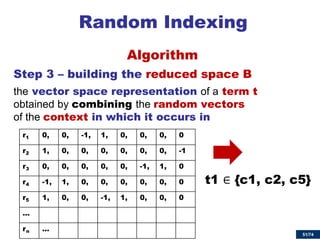 51/74 
Random Indexing 
Algorithm 
Step 3 – building the reduced space B 
the vector space representation of a term t obtained by combining the random vectors of the context in which it occurs in 
r1 
0, 
0, 
-1, 
1, 
0, 
0, 
0, 
0 
r2 
1, 
0, 
0, 
0, 
0, 
0, 
0, 
-1 
r3 
0, 
0, 
0, 
0, 
0, 
-1, 
1, 
0 
r4 
-1, 
1, 
0, 
0, 
0, 
0, 
0, 
0 
r5 
1, 
0, 
0, 
-1, 
1, 
0, 
0, 
0 
… 
rn 
… 
t1 ∈ {c1, c2, c5}  