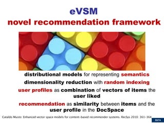 55/74 
eVSM 
distributional models for representing semantics 
dimensionality reduction with random indexing 
user profiles as combination of vectors of items the user liked 
recommendation as similarity between items and the user profile in the DocSpace 
novel recommendation framework  