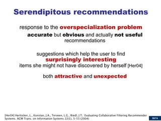 59/74 
Serendipitous recommendations 
response to the overspecialization problem 
accurate but obvious and actually not useful recommendations 
suggestions which help the user to find surprisingly interesting items she might not have discovered by herself [Her04] 
both attractive and unexpected  