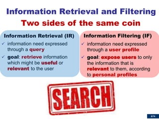 6/74 
Information Retrieval (IR) 
information need expressed through a query 
goal: retrieve information which might be useful or relevant to the user 
Information Filtering (IF) 
information need expressed through a user profile 
goal: expose users to only the information that is relevant to them, according to personal profiles 
Information Retrieval and Filtering 
Two sides of the same coin  