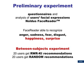 67/74 
Preliminary experiment 
questionnaires and analysis of users’ facial expressions Noldus FaceReaderTM 
FaceReader able to recognize 
anger, sadness, fear, disgust, happiness, surprise 
Between-subjects experiment 
20 users get RWR-KI recommendations 20 users get RANDOM recommendations  