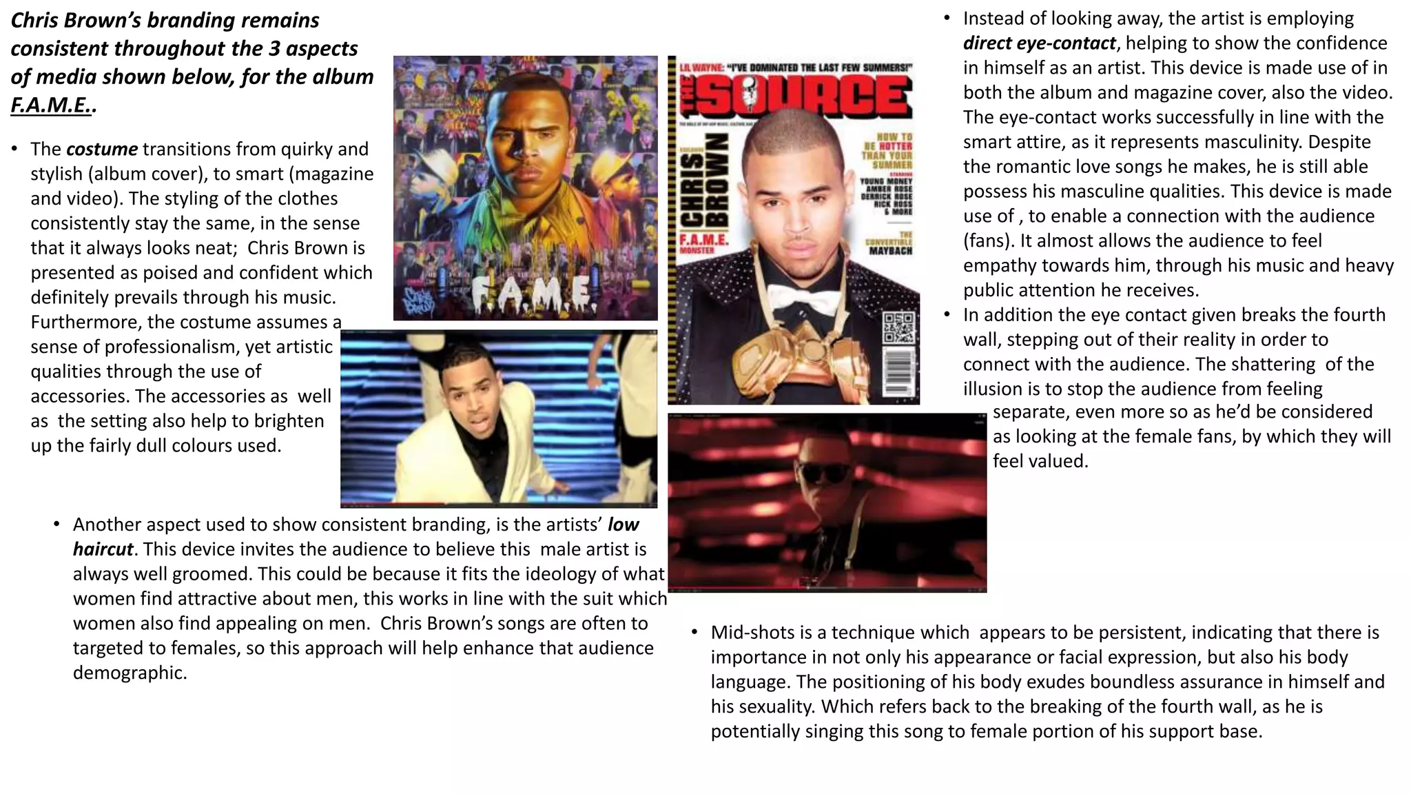 Chris Brown’s branding remains 
consistent throughout the 3 aspects 
of media shown below, for the album 
F.A.M.E.. 
• The costume transitions from quirky and 
stylish (album cover), to smart (magazine 
and video). The styling of the clothes 
consistently stay the same, in the sense 
that it always looks neat; Chris Brown is 
presented as poised and confident which 
definitely prevails through his music. 
Furthermore, the costume assumes a 
sense of professionalism, yet artistic 
qualities through the use of 
accessories. The accessories as well 
as the setting also help to brighten 
up the fairly dull colours used. 
• Instead of looking away, the artist is employing 
direct eye-contact, helping to show the confidence 
in himself as an artist. This device is made use of in 
both the album and magazine cover, also the video. 
The eye-contact works successfully in line with the 
smart attire, as it represents masculinity. Despite 
the romantic love songs he makes, he is still able 
possess his masculine qualities. This device is made 
use of , to enable a connection with the audience 
(fans). It almost allows the audience to feel 
empathy towards him, through his music and heavy 
public attention he receives. 
• In addition the eye contact given breaks the fourth 
wall, stepping out of their reality in order to 
connect with the audience. The shattering of the 
illusion is to stop the audience from feeling 
separate, even more so as he’d be considered 
as looking at the female fans, by which they will 
feel valued. 
• Another aspect used to show consistent branding, is the artists’ low 
haircut. This device invites the audience to believe this male artist is 
always well groomed. This could be because it fits the ideology of what 
women find attractive about men, this works in line with the suit which 
women also find appealing on men. Chris Brown’s songs are often to 
targeted to females, so this approach will help enhance that audience 
demographic. 
• Mid-shots is a technique which appears to be persistent, indicating that there is 
importance in not only his appearance or facial expression, but also his body 
language. The positioning of his body exudes boundless assurance in himself and 
his sexuality. Which refers back to the breaking of the fourth wall, as he is 
potentially singing this song to female portion of his support base. 
