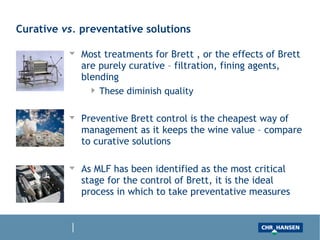 Curative vs. preventative solutions
Most treatments for Brett , or the effects of Brett are purely curative – filtration, fining
agents, blending
These diminish quality
Preventive Brett control is the cheapest way of management as it keeps the wine value –
compare to curative solutions
As MLF has been identified as the most critical stage for the control of Brett, it is the ideal
process in which to take preventative measures
 
