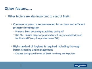 Other factors…..
Other factors are also important to control Brett:
Commercial yeast is recommended for a clean and efficient primary fermentation
Prevents Brett becoming established during AF
Use Chr. Hansen range of yeasts selected to give complexity and facilitate MLF
(very low production of SO2 for instance)
High standard of hygiene is required including thorough barrel cleaning and
management
Ensures background levels of Brett in winery are kept low
 
