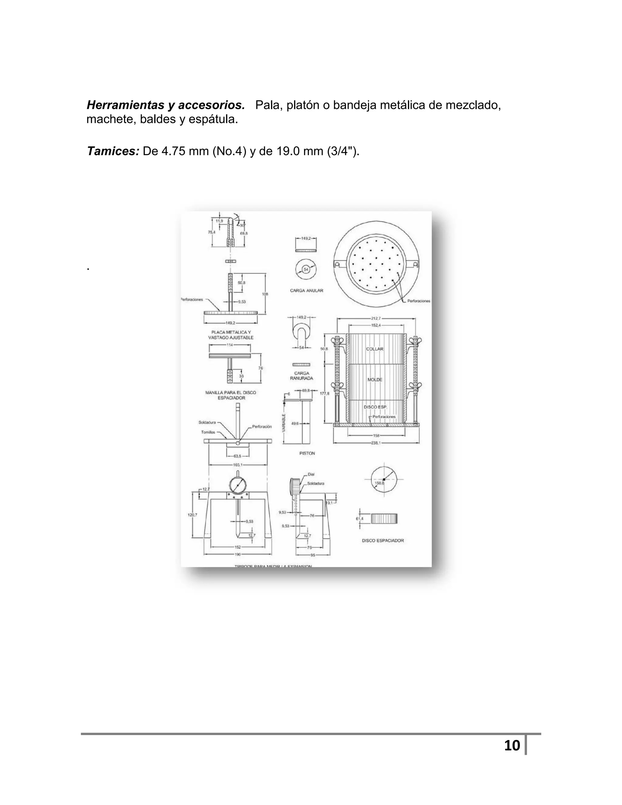 Herramientas y accesorios. Pala, platón o bandeja metálica de mezclado,
machete, baldes y espátula.

Tamices: De 4.75 mm (No.4) y de 19.0 mm (3/4").




.




                                                                          10
 