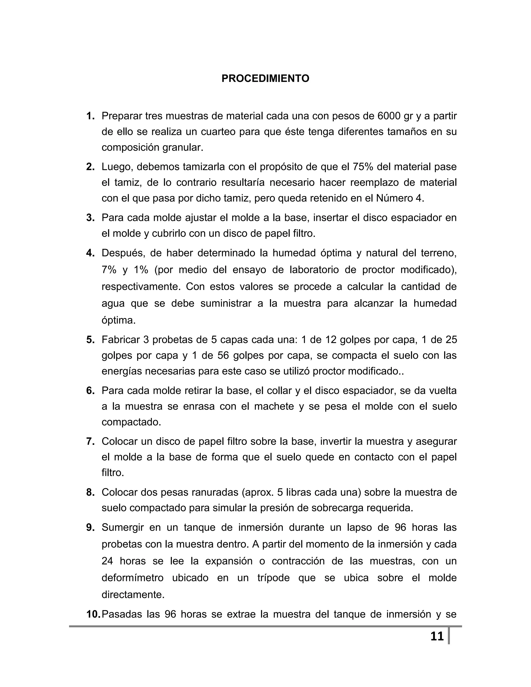 PROCEDIMIENTO


1. Preparar tres muestras de material cada una con pesos de 6000 gr y a partir
   de ello se realiza un cuarteo para que éste tenga diferentes tamaños en su
   composición granular.
2. Luego, debemos tamizarla con el propósito de que el 75% del material pase
   el tamiz, de lo contrario resultaría necesario hacer reemplazo de material
   con el que pasa por dicho tamiz, pero queda retenido en el Número 4.
3. Para cada molde ajustar el molde a la base, insertar el disco espaciador en
   el molde y cubrirlo con un disco de papel filtro.
4. Después, de haber determinado la humedad óptima y natural del terreno,
   7% y 1% (por medio del ensayo de laboratorio de proctor modificado),
   respectivamente. Con estos valores se procede a calcular la cantidad de
   agua que se debe suministrar a la muestra para alcanzar la humedad
   óptima.
5. Fabricar 3 probetas de 5 capas cada una: 1 de 12 golpes por capa, 1 de 25
   golpes por capa y 1 de 56 golpes por capa, se compacta el suelo con las
   energías necesarias para este caso se utilizó proctor modificado..
6. Para cada molde retirar la base, el collar y el disco espaciador, se da vuelta
   a la muestra se enrasa con el machete y se pesa el molde con el suelo
   compactado.
7. Colocar un disco de papel filtro sobre la base, invertir la muestra y asegurar
   el molde a la base de forma que el suelo quede en contacto con el papel
   filtro.
8. Colocar dos pesas ranuradas (aprox. 5 libras cada una) sobre la muestra de
   suelo compactado para simular la presión de sobrecarga requerida.
9. Sumergir en un tanque de inmersión durante un lapso de 96 horas las
   probetas con la muestra dentro. A partir del momento de la inmersión y cada
   24 horas se lee la expansión o contracción de las muestras, con un
   deformímetro ubicado en un trípode que se ubica sobre el molde
   directamente.
10. Pasadas las 96 horas se extrae la muestra del tanque de inmersión y se

                                                                           11
 