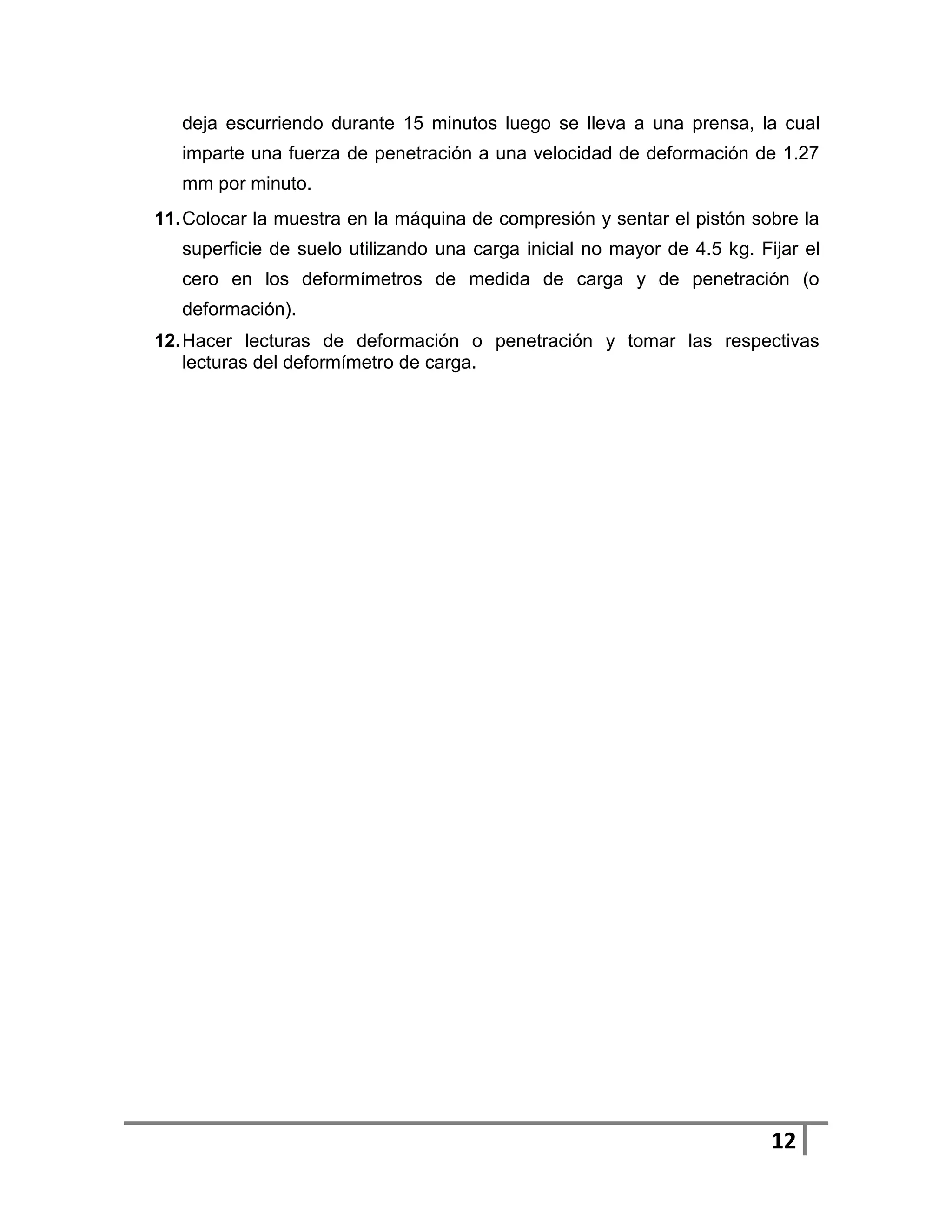 deja escurriendo durante 15 minutos luego se lleva a una prensa, la cual
   imparte una fuerza de penetración a una velocidad de deformación de 1.27
   mm por minuto.
11. Colocar la muestra en la máquina de compresión y sentar el pistón sobre la
   superficie de suelo utilizando una carga inicial no mayor de 4.5 kg. Fijar el
   cero en los deformímetros de medida de carga y de penetración (o
   deformación).
12. Hacer lecturas de deformación o penetración y tomar las respectivas
    lecturas del deformímetro de carga.




                                                                          12
 