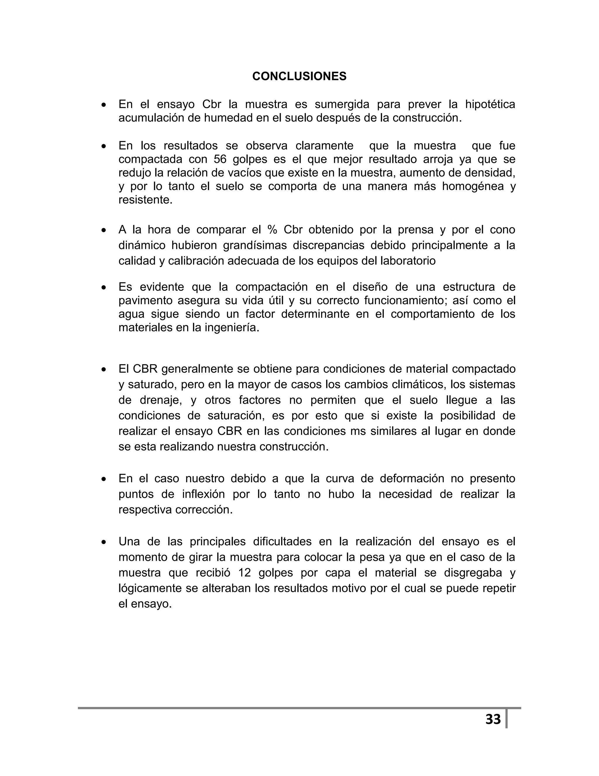 CONCLUSIONES

   En el ensayo Cbr la muestra es sumergida para prever la hipotética
    acumulación de humedad en el suelo después de la construcción.

   En los resultados se observa claramente que la muestra que fue
    compactada con 56 golpes es el que mejor resultado arroja ya que se
    redujo la relación de vacíos que existe en la muestra, aumento de densidad,
    y por lo tanto el suelo se comporta de una manera más homogénea y
    resistente.

   A la hora de comparar el % Cbr obtenido por la prensa y por el cono
    dinámico hubieron grandísimas discrepancias debido principalmente a la
    calidad y calibración adecuada de los equipos del laboratorio

   Es evidente que la compactación en el diseño de una estructura de
    pavimento asegura su vida útil y su correcto funcionamiento; así como el
    agua sigue siendo un factor determinante en el comportamiento de los
    materiales en la ingeniería.


   El CBR generalmente se obtiene para condiciones de material compactado
    y saturado, pero en la mayor de casos los cambios climáticos, los sistemas
    de drenaje, y otros factores no permiten que el suelo llegue a las
    condiciones de saturación, es por esto que si existe la posibilidad de
    realizar el ensayo CBR en las condiciones ms similares al lugar en donde
    se esta realizando nuestra construcción.

   En el caso nuestro debido a que la curva de deformación no presento
    puntos de inflexión por lo tanto no hubo la necesidad de realizar la
    respectiva corrección.

   Una de las principales dificultades en la realización del ensayo es el
    momento de girar la muestra para colocar la pesa ya que en el caso de la
    muestra que recibió 12 golpes por capa el material se disgregaba y
    lógicamente se alteraban los resultados motivo por el cual se puede repetir
    el ensayo.




                                                                         33
 