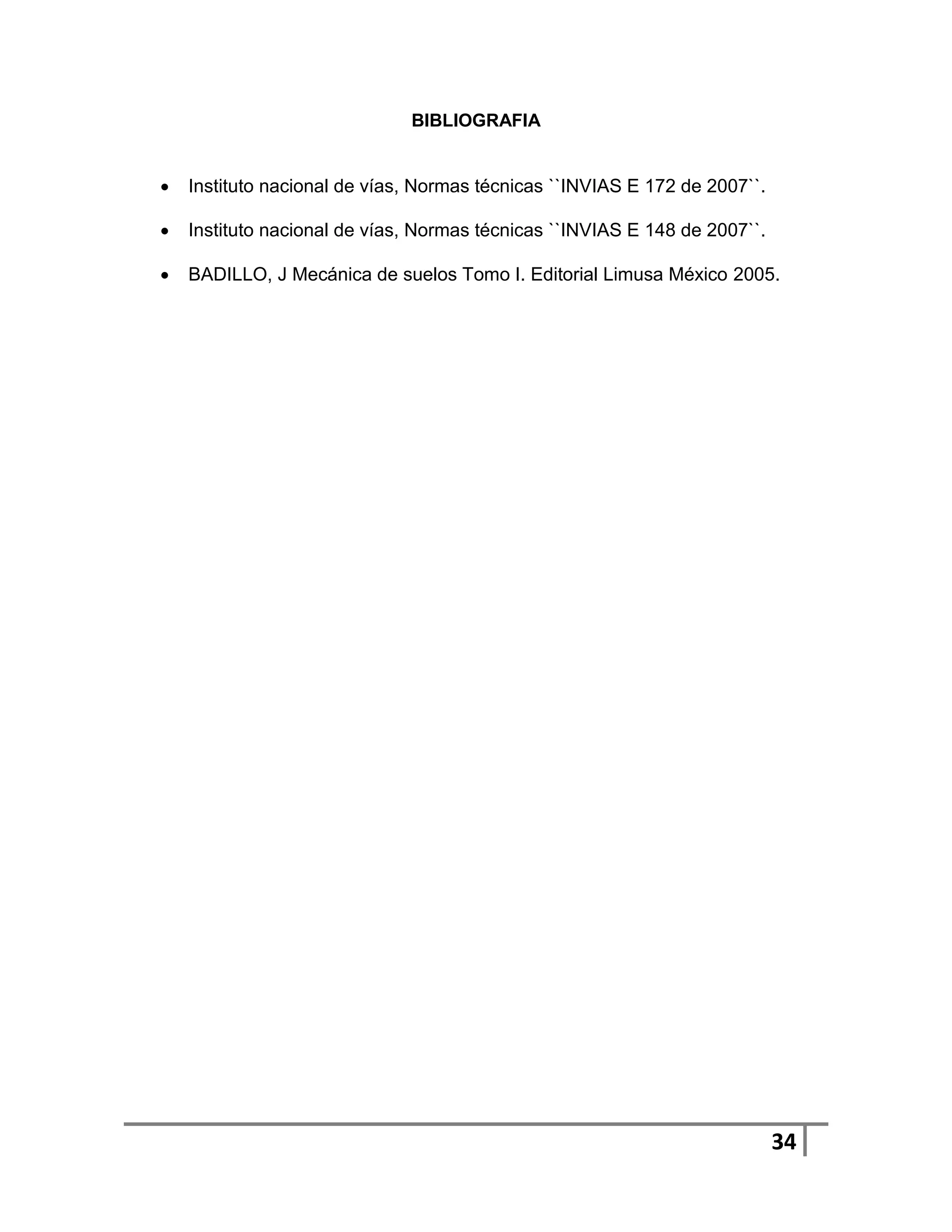 BIBLIOGRAFIA


   Instituto nacional de vías, Normas técnicas ``INVIAS E 172 de 2007``.

   Instituto nacional de vías, Normas técnicas ``INVIAS E 148 de 2007``.

   BADILLO, J Mecánica de suelos Tomo I. Editorial Limusa México 2005.




                                                                            34
 