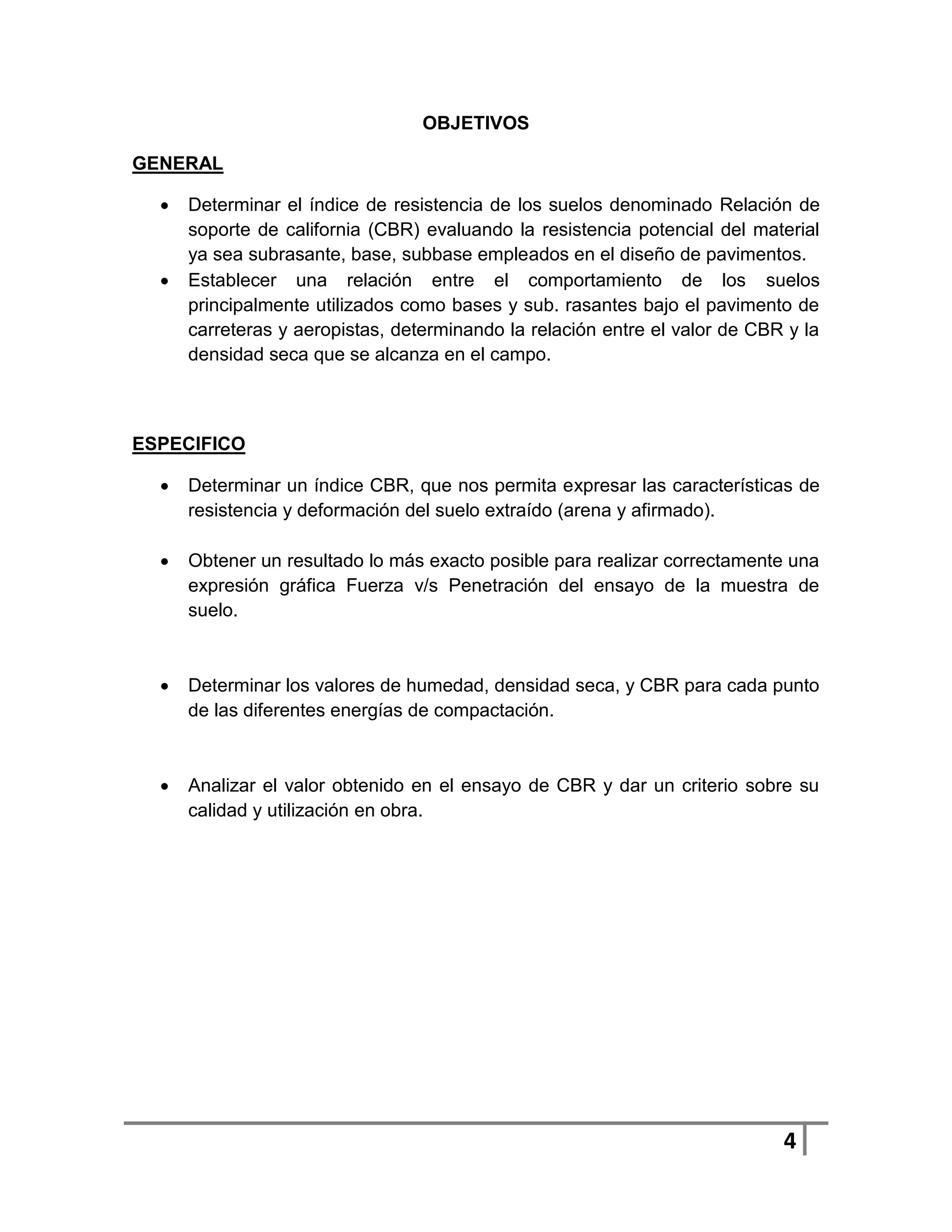 OBJETIVOS

GENERAL

     Determinar el índice de resistencia de los suelos denominado Relación de
      soporte de california (CBR) evaluando la resistencia potencial del material
      ya sea subrasante, base, subbase empleados en el diseño de pavimentos.
     Establecer una relación entre el comportamiento de los suelos
      principalmente utilizados como bases y sub. rasantes bajo el pavimento de
      carreteras y aeropistas, determinando la relación entre el valor de CBR y la
      densidad seca que se alcanza en el campo.



ESPECIFICO

     Determinar un índice CBR, que nos permita expresar las características de
      resistencia y deformación del suelo extraído (arena y afirmado).

     Obtener un resultado lo más exacto posible para realizar correctamente una
      expresión gráfica Fuerza v/s Penetración del ensayo de la muestra de
      suelo.



     Determinar los valores de humedad, densidad seca, y CBR para cada punto
      de las diferentes energías de compactación.



     Analizar el valor obtenido en el ensayo de CBR y dar un criterio sobre su
      calidad y utilización en obra.




                                                                             4
 