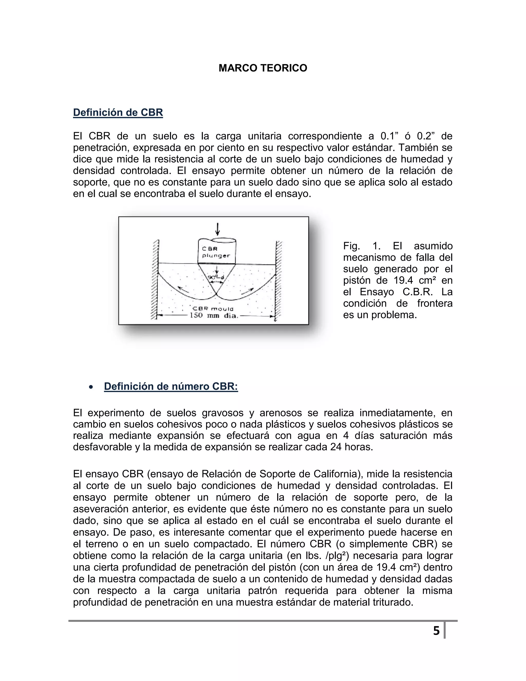 MARCO TEORICO



Definición de CBR

El CBR de un suelo es la carga unitaria correspondiente a 0.1” ó 0.2” de
penetración, expresada en por ciento en su respectivo valor estándar. También se
dice que mide la resistencia al corte de un suelo bajo condiciones de humedad y
densidad controlada. El ensayo permite obtener un número de la relación de
soporte, que no es constante para un suelo dado sino que se aplica solo al estado
en el cual se encontraba el suelo durante el ensayo.




                                                           Fig. 1. El asumido
                                                           mecanismo de falla del
                                                           suelo generado por el
                                                           pistón de 19.4 cm² en
                                                           el Ensayo C.B.R. La
                                                           condición de frontera
                                                           es un problema.




      Definición de número CBR:

El experimento de suelos gravosos y arenosos se realiza inmediatamente, en
cambio en suelos cohesivos poco o nada plásticos y suelos cohesivos plásticos se
realiza mediante expansión se efectuará con agua en 4 días saturación más
desfavorable y la medida de expansión se realizar cada 24 horas.

El ensayo CBR (ensayo de Relación de Soporte de California), mide la resistencia
al corte de un suelo bajo condiciones de humedad y densidad controladas. El
ensayo permite obtener un número de la relación de soporte pero, de la
aseveración anterior, es evidente que éste número no es constante para un suelo
dado, sino que se aplica al estado en el cuál se encontraba el suelo durante el
ensayo. De paso, es interesante comentar que el experimento puede hacerse en
el terreno o en un suelo compactado. El número CBR (o simplemente CBR) se
obtiene como la relación de la carga unitaria (en lbs. /plg²) necesaria para lograr
una cierta profundidad de penetración del pistón (con un área de 19.4 cm²) dentro
de la muestra compactada de suelo a un contenido de humedad y densidad dadas
con respecto a la carga unitaria patrón requerida para obtener la misma
profundidad de penetración en una muestra estándar de material triturado.

                                                                              5
 