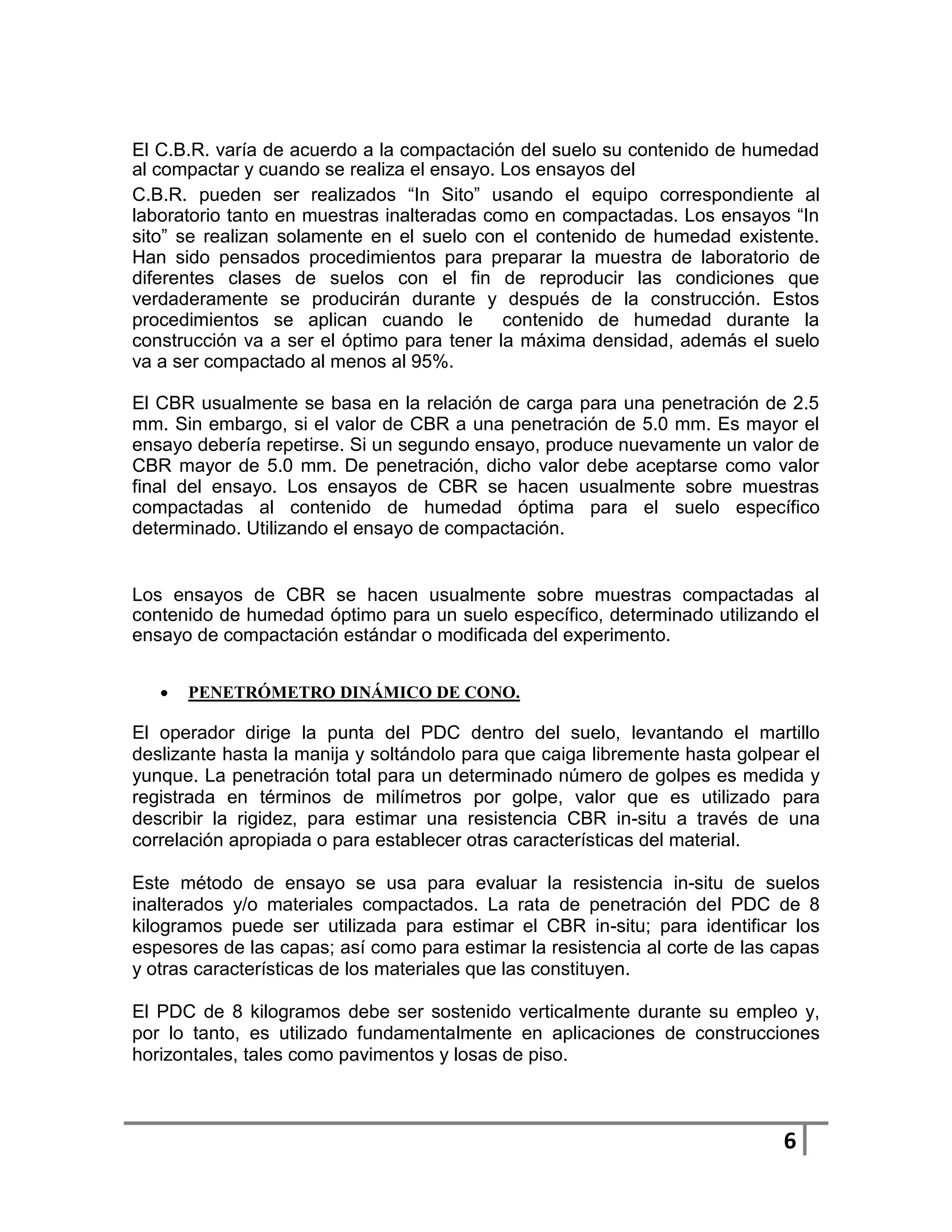 El C.B.R. varía de acuerdo a la compactación del suelo su contenido de humedad
al compactar y cuando se realiza el ensayo. Los ensayos del
C.B.R. pueden ser realizados “In Sito” usando el equipo correspondiente al
laboratorio tanto en muestras inalteradas como en compactadas. Los ensayos “In
sito” se realizan solamente en el suelo con el contenido de humedad existente.
Han sido pensados procedimientos para preparar la muestra de laboratorio de
diferentes clases de suelos con el fin de reproducir las condiciones que
verdaderamente se producirán durante y después de la construcción. Estos
procedimientos se aplican cuando le         contenido de humedad durante la
construcción va a ser el óptimo para tener la máxima densidad, además el suelo
va a ser compactado al menos al 95%.

El CBR usualmente se basa en la relación de carga para una penetración de 2.5
mm. Sin embargo, si el valor de CBR a una penetración de 5.0 mm. Es mayor el
ensayo debería repetirse. Si un segundo ensayo, produce nuevamente un valor de
CBR mayor de 5.0 mm. De penetración, dicho valor debe aceptarse como valor
final del ensayo. Los ensayos de CBR se hacen usualmente sobre muestras
compactadas al contenido de humedad óptima para el suelo específico
determinado. Utilizando el ensayo de compactación.


Los ensayos de CBR se hacen usualmente sobre muestras compactadas al
contenido de humedad óptimo para un suelo específico, determinado utilizando el
ensayo de compactación estándar o modificada del experimento.


      PENETRÓMETRO DINÁMICO DE CONO.

El operador dirige la punta del PDC dentro del suelo, levantando el martillo
deslizante hasta la manija y soltándolo para que caiga libremente hasta golpear el
yunque. La penetración total para un determinado número de golpes es medida y
registrada en términos de milímetros por golpe, valor que es utilizado para
describir la rigidez, para estimar una resistencia CBR in-situ a través de una
correlación apropiada o para establecer otras características del material.

Este método de ensayo se usa para evaluar la resistencia in-situ de suelos
inalterados y/o materiales compactados. La rata de penetración del PDC de 8
kilogramos puede ser utilizada para estimar el CBR in-situ; para identificar los
espesores de las capas; así como para estimar la resistencia al corte de las capas
y otras características de los materiales que las constituyen.

El PDC de 8 kilogramos debe ser sostenido verticalmente durante su empleo y,
por lo tanto, es utilizado fundamentalmente en aplicaciones de construcciones
horizontales, tales como pavimentos y losas de piso.



                                                                             6
 