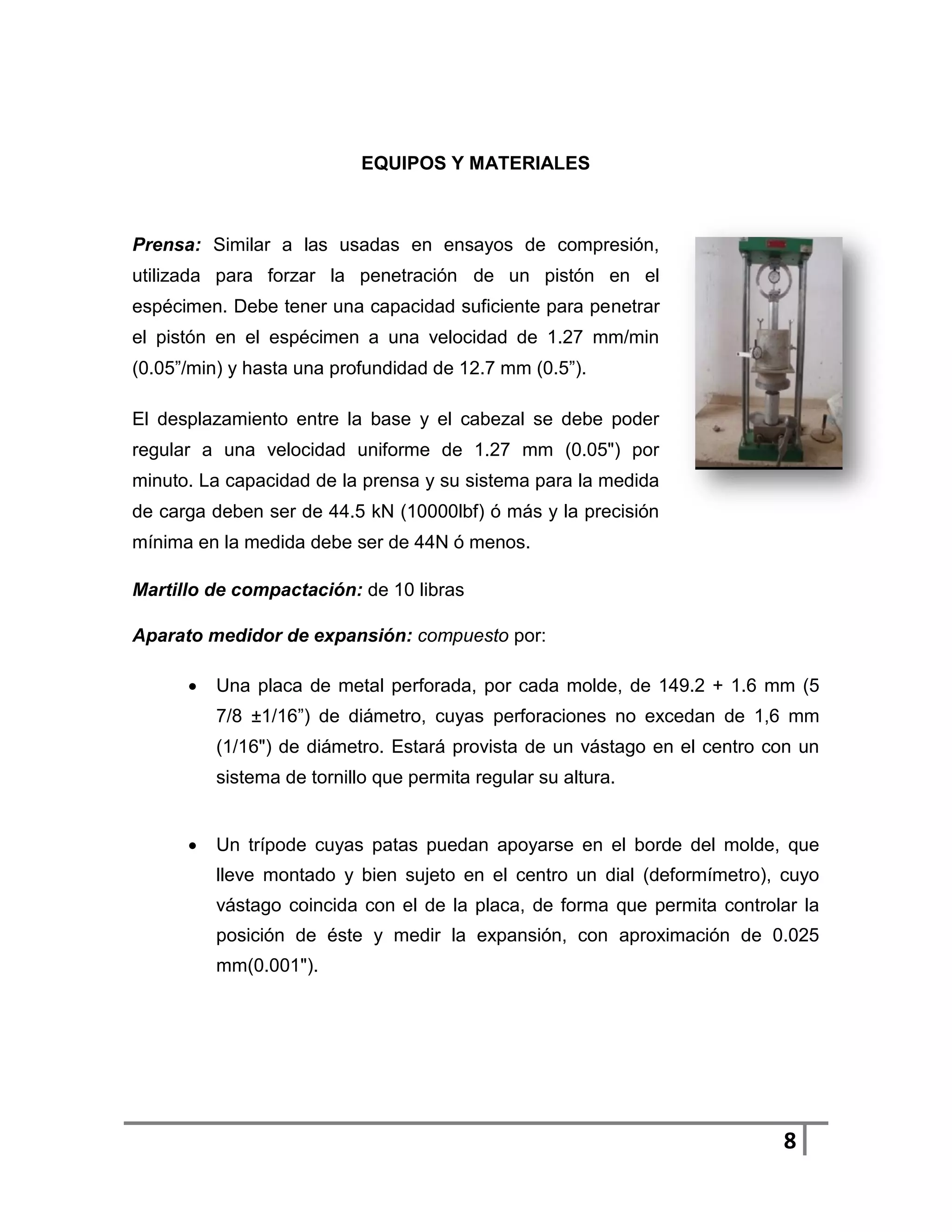 EQUIPOS Y MATERIALES



Prensa: Similar a las usadas en ensayos de compresión,
utilizada para forzar la penetración de un pistón en el
espécimen. Debe tener una capacidad suficiente para penetrar
el pistón en el espécimen a una velocidad de 1.27 mm/min
(0.05”/min) y hasta una profundidad de 12.7 mm (0.5”).

El desplazamiento entre la base y el cabezal se debe poder
regular a una velocidad uniforme de 1.27 mm (0.05") por
minuto. La capacidad de la prensa y su sistema para la medida
de carga deben ser de 44.5 kN (10000lbf) ó más y la precisión
mínima en la medida debe ser de 44N ó menos.

Martillo de compactación: de 10 libras

Aparato medidor de expansión: compuesto por:

         Una placa de metal perforada, por cada molde, de 149.2 + 1.6 mm (5
          7/8 ±1/16”) de diámetro, cuyas perforaciones no excedan de 1,6 mm
          (1/16") de diámetro. Estará provista de un vástago en el centro con un
          sistema de tornillo que permita regular su altura.


         Un trípode cuyas patas puedan apoyarse en el borde del molde, que
          lleve montado y bien sujeto en el centro un dial (deformímetro), cuyo
          vástago coincida con el de la placa, de forma que permita controlar la
          posición de éste y medir la expansión, con aproximación de 0.025
          mm(0.001").




                                                                           8
 